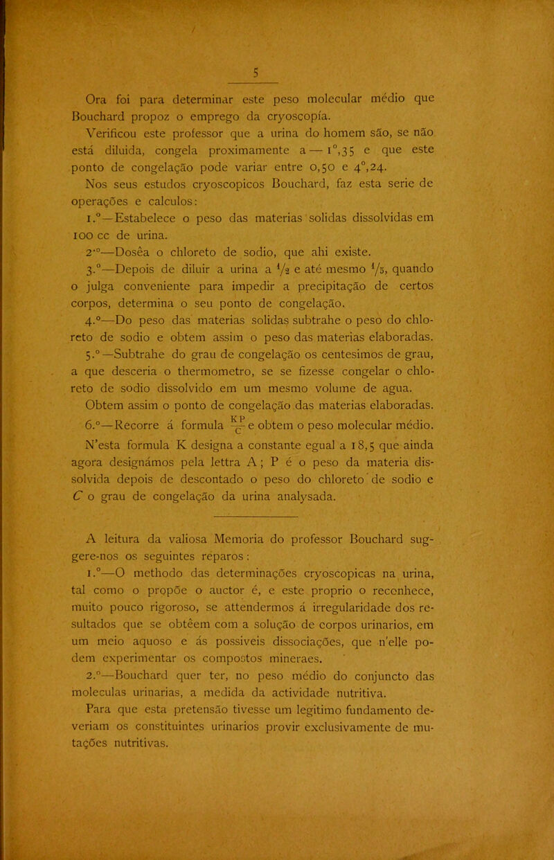 Ora foi para determinar este peso molecular médio que Bouchard propoz o emprego da cryoscopía. Verificou este professor que a urina do homem são, se não está diluida, congela proximamente a—i°,35 e que este ponto de congelação pode variar entre 0,50 e 4°,24. Nos seus estudos cryoscopicos Bouchard, faz esta serie de operações e cálculos: i.°—Estabelece o peso das matérias solidas dissolvidas em 100 cc de urina. 2‘°—Dosêa o chloreto de sodio, que ahi existe. 3.0— Depois de diluir a urina a 1/% e até mesmo Yõ, quando o julga conveniente para impedir a precipitação de certos corpos, determina o seu ponto de congelação. 4.0— Do peso das matérias solidas subtrahe o peso do chlo- reto de sodio e obtem assim o peso das matérias elaboradas. 5. “—Subtrahe do grau de congelação os centésimos de grau, a que desceria o thermometro, se se fizesse congelar o chlo- reto de sodio dissolvido em um mesmo volume de agua. Obtem assim o ponto de congelação das matérias elaboradas. 6. °—Recorre á formula e obtem o peso molecular médio. N’esta formula K designa a constante egual a 18,5 que ainda agora designámos pela lettra A; P é o peso da matéria dis- solvida depois de descontado o peso do chloreto de sodio e C o grau de congelação da urina analysada. A leitura da valiosa Memória do professor Bouchard sug- gere-nos os seguintes reparos : 1. °—O methodo das determinações cryoscopicas na urina, tal como o propõe o auctor é, e este proprio o reconhece, muito pouco rigoroso, se attendermos á irregularidade dos re- sultados que se obtêem com a solução de corpos urinários, em um meio aquoso e ás possíveis dissociações, que nelle po- dem experimentar os compostos mineraes. 2. °—Bouchard quer ter, no peso médio do conjuncto das moléculas urinarias, a medida da actividade nutritiva. Para que esta pretensão tivesse um legitimo fundamento de- veriam os constituintes urinários provir exclusivamente de mu- tações nutritivas.
