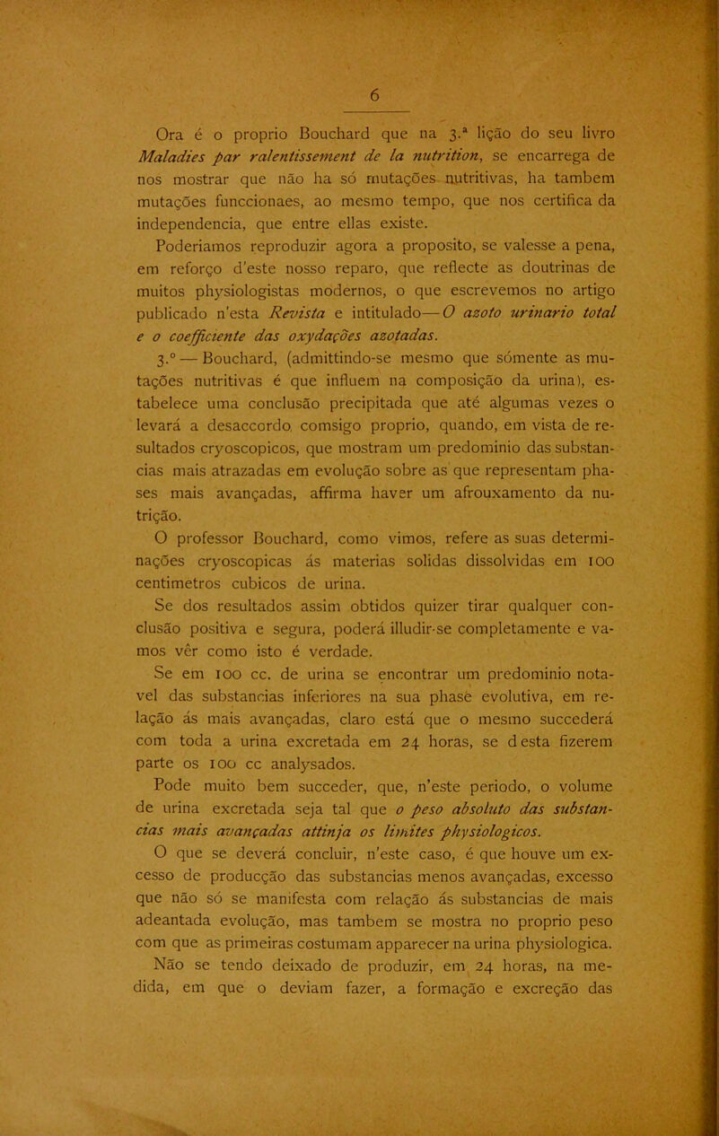 Ora é o proprio Bouchard que na 3.* lição do seu livro Maladies par ralentissement de la nutrition, se encarrega de nos mostrar que não ha só mutações nutritivas, ha também mutações funccionaes, ao mesmo tempo, que nos certifica da independencia, que entre ellas existe. Poderiamos reproduzir agora a proposito, se valesse a pena, em reforço deste nosso reparo, que reflecte as doutrinas de muitos physiologistas modernos, o que escrevemos no artigo publicado n’esta Revista e intitulado— O azoto urinário total e o coefficiente das oxydaçoes azotadas. 3.0 — Bouchard, (admittindo-se mesmo que sómente as mu- tações nutritivas é que influem na composição da urina), es- tabelece uma conclusão precipitada que até algumas vezes o levará a desaccordo, comsigo proprio, quando, em vista de re- sultados cryoscopicos, que mostram um predomínio das substan- cias mais atrazadas em evolução sobre as que representam pha- ses mais avançadas, affirma haver um afrouxamento da nu- trição. O professor Bouchard, como vimos, refere as suas determi- nações cryoscopicas ás matérias solidas dissolvidas em 100 centímetros cúbicos de urina. Se dos resultados assim obtidos quizer tirar qualquer con- clusão positiva e segura, poderá illudir-se completamente e va- mos vêr como isto é verdade. Se em 100 cc. de urina se encontrar um predomínio notá- vel das substancias inferiores na sua phasè evolutiva, em re- lação ás mais avançadas, claro está que o mesmo succederá com toda a urina excretada em 24 horas, se d esta fizerem parte os 100 cc analysados. Pode muito bem succeder, que, n’este periodo, o volume de urina excretada seja tal que o peso absoluto das substan- cias mais avançadas attinja os limites physiologicos. O que se deverá concluir, n’este caso, é que houve um ex- cesso de producção das substancias menos avançadas, excesso que não só se manifesta com relação ás substancias de mais adeantada evolução, mas também se mostra no proprio peso com que as primeiras costumam apparecer na urina physiologica. Não se tendo deixado de produzir, em 24 horas, na me- dida, em que o deviam fazer, a formação e excreção das