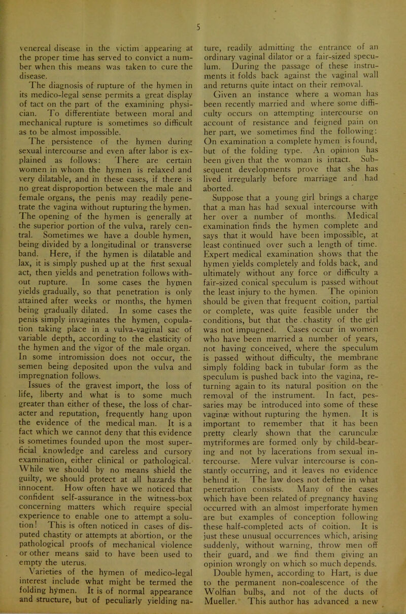 venereal disease in the victim appearing: at the proper time has served to convict a num- ber when this means was taken to cure the disease. The diagnosis of rupture of the hymen in its medico-legal sense permits a great display of tact on the part of the examining physi- cian. To differentiate between moral and mechanical rupture is sometimes so difficult as to be almost impossible. The persistence of the hymen during sexual intercourse and even after labor is ex- plained as follows: There are certain women in whom the hymen is relaxed and very dilatable, and in these cases, if there is no great disproportion between the male and female organs, the penis may readily pene- trate the vagina without rupturing the hymen. The opening of the hymen is generally at the superior portion of the vulva, rarely cen- tral. Sometimes we have a double hymen, being divided by a longitudinal or transverse band. Here, if the hymen is dilatable and lax, it is simply pushed up at the first sexual act, then yields and penetration follows with- out rupture. In some cases the hymen yields gradually, so that penetration is only attained after weeks or months, the hymeii being gradually dilated. In some cases the penis simply invaginates the hymen, copula- tion taking place in a vulva-vaginal sac of variable depth, according to the elasticity of the hymen and the vigor of the male organ. In some intromission does not occur, the semen being deposited upon the vulva and impregnation follows. Issues of the gravest import, the loss of life, liberty and what is to some much greater than either of these, the loss of char- acter and reputation, frequently hang upon the evidence of the medical man. It is a fact which we cannot deny that this evidence is sometimes founded upon the most super- ficial knowledge and careless and cursory examination, either clinical or pathological. While we should by no means shield the guilty, we should protect at all hazards the innocent. How often have we noticed that confident self-assurance in the witness-box concerning matters which require special experience to enable one to attempt a solu- tion! This is often noticed in cases of dis- puted chastity or attempts at abortion, or the pathological proofs of mechanical violence or other means said to have been used to empty the uterus. Varieties of the hymen of medico-legal interest include what might be termed the folding hymen. It is of normal appearance and structure, but of peculiarly yielding na- ture, readily admitting the entrance of an ordinary vaginal dilator or a fair-sized specu- lum. During the passage of these instru- ments it folds back against the vaginal wall and returns quite intact on their removal. Given an instance where a woman has been recently married and where some diffi- culty occurs on attempting intercourse on account of resistance and feigned pain on her part, we sometimes find the following: On examination a complete hymen is found, but of the folding type. An opinion has been given that the woman is intact. Sub- sequent developments prove that she has lived irregularly before marriage and had aborted. Suppose that a young girl brings a charge that a man has had sexual intercourse with her over a number of months. Medical examination finds the hymen complete and says that it would have been impossible, at least continued over such a length of time. Expert medical examination shows that the hymen yields completely and folds back, and ultimately without any force or difficulty a fair-sized conical speculum is passed without the least injury to the hymen. Ehe opinion should be given that frequent coition, partial or complete, was quite feasible under the conditions, but that the . chastity of the girl was not impugned. Cases occur in women who have been married a number of years, not having conceived, where the speculum is passed without difficulty, the membrane simply folding back in tubular form as the speculum is pushed back into the vagina, re- turning again to its natural position on the removal of the instrument. In fact, pes- saries may be introduced into some of these vaginae without rupturing the hymen. It is important to remember that it has been pretty clearly shown that the caruncuht* mytriformes are formed only by child-bear- ing and not by lacerations from sexual in- tercourse. Mere vulvar intercourse is con- stantly occurring, and it leaves no evidence behind it. The law does not define in what penetration consists. Many of the cases which have been related of pregnancy having occurred with an almost imperforate hymen are but examples of conception following these half-completed acts of coition. It is just these unusual occurrences which, arising suddenly, without warning, throw men off their guard, and we find them giving an opinion wrongly on which so much depends. Double hymen, according to Hart, is due to the permanent non-coalescence of the Wolfian bulbs, and not of the ducts of Mueller. This author has advanced a new