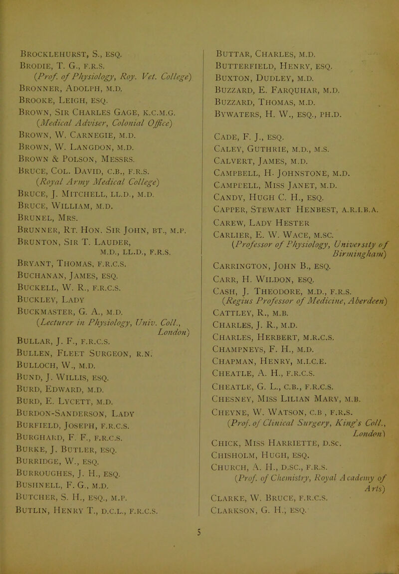 Brocklehurst, S., esq. Brodie, T. G., f.r.s. {Prof of Physiology, Roy. Vet. College') Bronner, Adolph, m.d. Brooke, Leigh, esq. Brown, Sir Charles Gage, k.c.m.g. (.Medical Adviser, Colonial Office) Brown, W. Carnegie, m.d. Brown, W. Langdon, m.d. Brown & Polson, Messrs. Bruce, Col. David, c.b., f.r.s. {Royal Army Medical College) Bruce, J. Mitchell, ll.d., m.d. Bruce, William, m.d. Brunel, Mrs. Brunner, Rt. Hon. Sir John, bt., m.p. Brunton, Sir T. Lauder, m.d., ll.d., f.r.s. Bryant, Thomas, f.r.c.s. Buchanan, James, esq. Buckell, W. R., f.r.c.s. Buckley, Lady Buck master, G. A., m.d. {Lecturer in Physiology, Univ. Coll., London) Bullar, J. F., f.r.c.s. Bullen, Fleet Surgeon, r.n. Bulloch, W., m.d. Bund, J. Willis, esq. Burd, Edward, m.d. Burd, E. Lycett, m.d. B urdon-Sanderson, Lady Burfield, Joseph, f.r.c.s. Burghakd, F. F., f.r.c.s. Burke, J. Butler, i-:sq. Burridge, W., esq. Burroughes, J. H., esq. Busiinell, F. G., m.d. Butcher, S. H., esq., m.p. Butlin, Henry T., d.c.l., f.r.c.s. Buttar, Charles, m.d. Butterfield, Henry, esq. Buxton, Dudley, m.d. Buzzard, E. Farquhar, m.d. Buzzard, Thomas, m.d. Bywaters, H. W., esq., ph.d. Cade, F. J., esq. Caley, Guthrie, m.d., m.s. Calvert, James, m.d. Campbell, H. Johnstone, m.d. Campbell, Miss Janet, m.d. Candy, Hugh C. IT, esq. Capper, Stewart Henbest, a.r.i.b.a. Carew, Lady Hester Carlier, E. W. Wace, m.sc. (Professor of Physiology, University of Birmingham) Carrington, John B., esq. Carr, H. Wildon, esq. Cash, J. Theodore, m.d., f.r.s. {Regius Professor of Medicine, Aberdeen) Cattley, R., m.b. Charles, J. R., m.d. Charles, Herbert, m.r.c.s. Champneys, F. IT, m.d. Chapman, Henry, m.i.c.e. Ciieatle, A. H., f.r.c.s. CHEATLE, G. L., C.B., F.R.C.S. Cpiesney, Miss Lilian Mary, m.b. Cheyne, W. Watson, c.b , f.r.s. {Prof, of Clinical Surgery, King's Coll., London) Chick, Miss I-Iarriette, d.sc. Chisholm, Hugh, esq. Church, A. II., d.sc., f.r.s. {Prof, of Chemistry, Royal Academy of A rts) Clarke, W. Bruce, f.r.c.s. Clarkson, G. IT, esq.