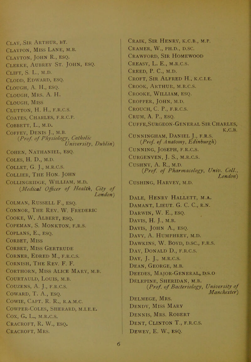 Clay, Sir Arthur, bt. Claypon, Miss Lane, m.b. Clayton, John R., esq. Clerke, Aubrey St. John, esq. Clift, S. L., m.d. Clodd, Edward, esq. Clough, A. H., esq. Clougi-i, Mrs. A. H. Clough, Miss Clutton, H. H., f.r.c.s. Coates, Charles, f.r.c.p. COBBETT, L., M.D. Coffey, Denis J., m.b. {Prof, of Physiology, Catholic University, Dublin) Cohen, Nathaniel, esq. Coles, H. D., m.d. Collet, G. J., m.r.c.s. Collier, The Hon. John COLLINGRIDGE, WILLIAM, M.D. {Medical Officer of Health, City of London) Colman, Russell F., esq. Connor, The Rev. W. Frederic Cooke, W. Albert, esq. COPEMAN, S. MONKTON, F.R.S. Coplans, E., esq. Corbet, Miss Corbet, Miss Gertrude Corner, Edred M., f.r.c.s. Cornish, The Rev. F. F. Corthorn, Miss Alice Mary, m.b. Courtauld, Louis, m.b. COUZENS, A. J., F.R.C.S. Coward, T. A., esq. Cowie, Capt. R. R., r.a.m.c. COWPER-COLES, SHERARD, M.I.E.E. Cox, G. L., M.R.C.S. Cracroft, R. W., esq. Cracroft, Mrs. Craik, Sir Henry, k.c.b., m.p. Cramer, W., ph.d., d.sc. Crawford, Sir Homewood Creasy, L. E., m.r.c.s. Creed, P. C., m.d. Croft, Sir Alfred H„ k.c.i.e. Crook, Arthur, m.r.c.s. Crooke, William, esq. Cropper, John, m.d. Crouch, C. P., f.r.c.s. Crum, A. P., esq. Cuffe,Surgeon-General Sir Charles, K.C.B. Cunningham, Daniel J., f.r.s. {Prof, of Anatomy, Edinburgh) Cunning, Joseph, f.r.c.s. Curgenven, J. S., m.r.c.s. Cushny, A. R., m.d. {Prof, of Pharmacology, Univ. Coll., London) Cushing, Harvey, m.d. Dale, Henry Hallett, m.a. Damant, Lieut. G. C. C., r.n. Darwin, W. E., esq. Davis, H. J., m.b. Davis, John A., esq. Davy, A. Humphrey, m.d. Dawkins, W. Boyd, d.sc., f.r.s. Day, Donald D., f.r.c.s. Day, J. J., m.r.c.s. Dean, George, m.b. Deedes, Major-General, d.s.o DElepine, Sheridan, m.b. {Prof, of Bacteriology, University of Manchester) Delmege, Mrs. Dendy, Miss Mary Dennis, Mrs. Robert Dent, Clinton T., f.r.c.s. Dewey, E. W., esq.