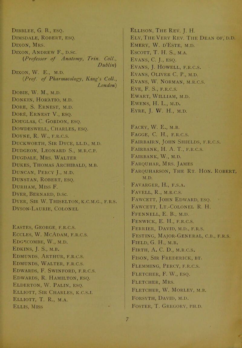 Dibblee, G. B., esq. Dimsdale, Robert, esq. Dixon, Mrs. Dixon, Andrew F., d.sc. (Professor of Anatomy, Trin. Coll., Dub l in') Dixon, W. E., m.d. {Prof, of Pharmacology, King’s Coll., Loudon) Dobie, VV. M., M.D. Donkin, Horatio, m.d. Dore, S. Ernest, m.d. DorE, Ernest V., esq. Douglas, C. Gordon, esq. Dowdeswell, Charles, esq. Doyne, R. W., f.r.c.s. Duckworti-i, Sir Dyce, ll.d., m.d. Dudgeon, Leonard S., m.r.c.p. Dugdale, Mrs. Walter Dukes, Thomas Archibald, m.b. Duncan, Percy J., m.d. Dunstan, Robert, esq. Durham, Miss F. Dyer, Bernard, d.sc. Dyer, Sir W. Thiselton, k.c.m.g., f.r.s. Dyson-Laurie, Colonel Eastes, George, f.r.c.s. Eccles, W. Me Adam, f.r.c.s. Edgecombe, W., m.d. Edkins, J. S., m.b. Edmunds, Arthur, f.r.c.s. Edmunds, Walter, f.r.c.s. Edwards, F. Swinford, f.r.c.s. Edwards, R. Hamilton, esq. Elderton, W. Palin, esq. Elliott, Sir Charles, k.c.s.i. Elliott, T. R., m.a. Ellis, Miss Ellison, The Rev. J. H. Ely, The Very Rev. The Dean of, d.d. Emery, W. d’Este, m.d. Escott, T. H. S., m.a. Evans, C. J., esq. Evans, J. Howell, f.r.c.s. Evans, Oliver C. P., m.d. Evans, W. Norman, m.r.c.s. Eve, F. S., f.r.c.s. Ewart, William, m.d. Ewens, H. L., m.d. Eyre, J. W. H., m.d. Facey, W. E., m.b. Fagge, C. H., f.r.c.s. Fairbairn, John Shields, f.r.c.s. Fairbank, H. A. T., f.r.c.s. Fairbanic, W., m.d. Farquhar, Mrs. James Farquharson, The Rt. Hon. Robert, m.d. Favarger, IT, f.s.a. I Favell, R., m.r.c.s. Fawcett, John Edward, esq. Fawcett, Lt.-Colonel R. H. Ffennell, E. B., m.d. I Fenwick, E. H., f.r.c.s. Ferrier, David, m.d., f.r.s. Festing, Major-General, c.b., f.r.s. Field, G. H., m.b. Firth, A. C. D., m.r.c.s. Fison, Sir Frederick, bt. Flemming, Percy, f.r.c.s. Fletcher, F. W., esq. Fletcher, Mrs. Fletcher, W. Morley, m.b. Forsyth, David, m.d. Foster, T. Gregory, ph.d.