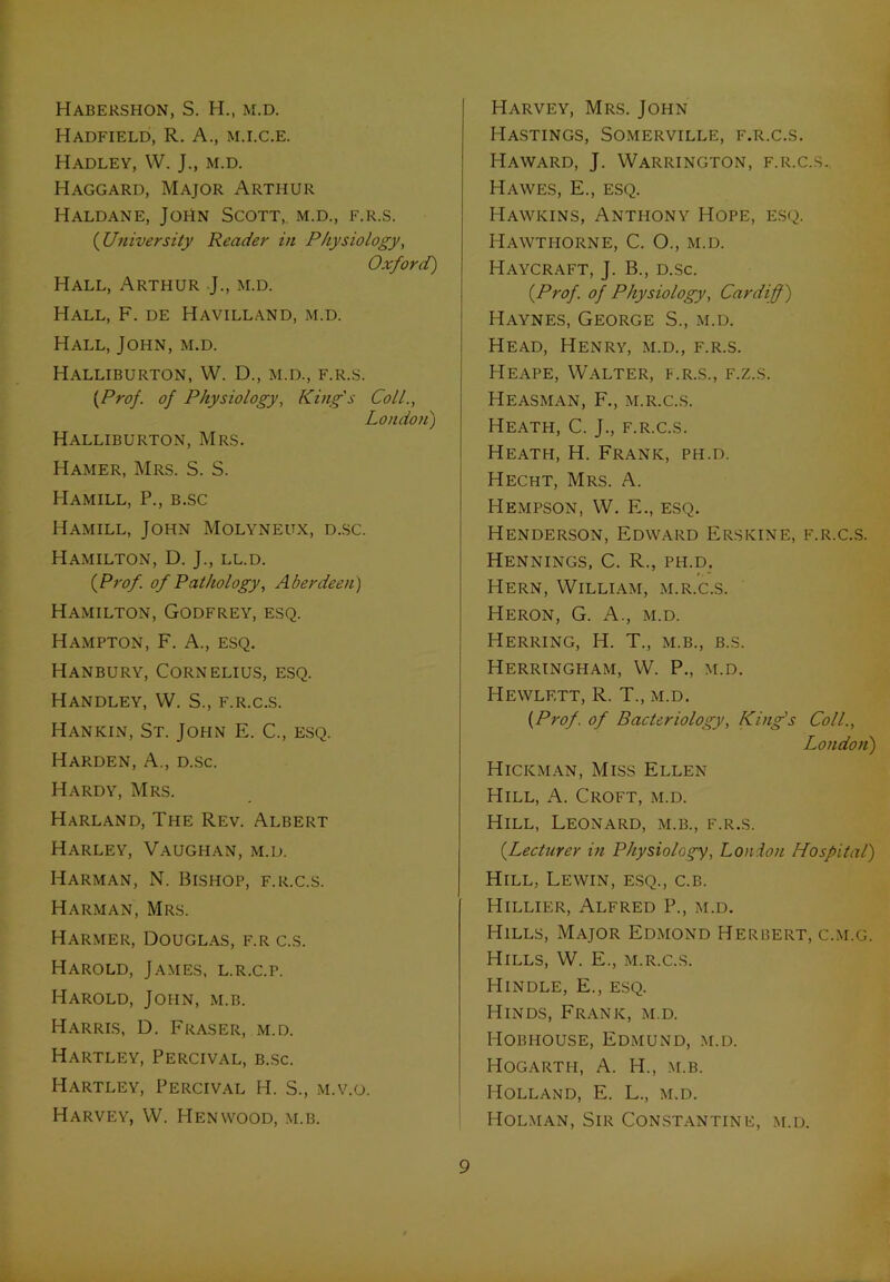 Habershon, S. H., m.d. Hadfield, R. A., m.i.c.e. Hadley, W. J., m.d. Haggard, Major Arthur Haldane, John Scott, m.d., f.r.s. (University Reader in Physiology, Oxford) Hall, Arthur J., m.d. Hall, F. de Havilland, m.d. Hall, John, m.d. Halliburton, W. D., m.d., f.r.s. {Prof, of Physiology, King's Coll., London) Halliburton, Mrs. Hamer, Mrs. S. S. Hamill, P., b.sc Hamill, John Molyneux, d.sc. Hamilton, D. J., ll.d. {Prof, of Pathology, Aberdeen) Hamilton, Godfrey, esq. Hampton, F. A., esq. Hanbury, Cornelius, esq. Handley, W. S., f.r.c.s. Hankin, St. John E. C., esq. Harden, A., d.sc. Hardy, Mrs. Harland, The Rev. Albert Harley, Vaughan, m.d. Harman, N. Bishop, f.r.c.s. Harman, Mrs. Harmer, Douglas, f.r c.s. Harold, James, l.r.c.p. Harold, John, m.b. Harris, D. Fraser, m.d. Hartley, Percival, b.sc. Hartley, Percival H. S., m.v.o. Harvey, W. PIenwood, m.b. Harvey, Mrs. Jopin Hastings, Somerville, f.r.c.s. I-Iaward, J. Warrington, f.r.c.s. Hawes, E., esq. Hawkins, Anthony Hope, esq. Hawthorne, C. O., m.d. ITaycraft, J. B., d.sc. {Prof, of Physiology, Cardiff) Haynes, George S., m.d. Head, Henry, m.d., f.r.s. PIeape, Walter, f.r.s., f.z.s. Heasman, F., m.r.c.s. Heath, C. J., f.r.c.s. Heath, H. Frank, ph.d. Hecht, Mrs. A. Hempson, W. E., esq. Henderson, Edward Erskine, f.r.c.s. Hennings, C. R., pii.d. Hern, William, m.r.c.s. Heron, G. A., m.d. Herring, H. T., m.b., b.s. Herringham, W. P., m.d. Hewlett, R. T., m.d. {Prof, of Bacteriology, King's Coll., London) Hickman, Miss Ellen Hill, A. Croft, m.d. Hill, Leonard, m.b., f.r.s. {Lecturer in Physiology, London Hospital) Hill, Lewin, esq., c.b. Hillier, Alfred P., m.d. Hills, Major Edmond Herbert, c.m.g. Hills, W. E., m.r.c.s. Hindle, E., esq. Hinds, Frank, m.d. Hobhouse, Edmund, m.d. Hogarth, A. H., m.b. Holland, E. L., m.d. Holman, Sir Constantine, m.d.