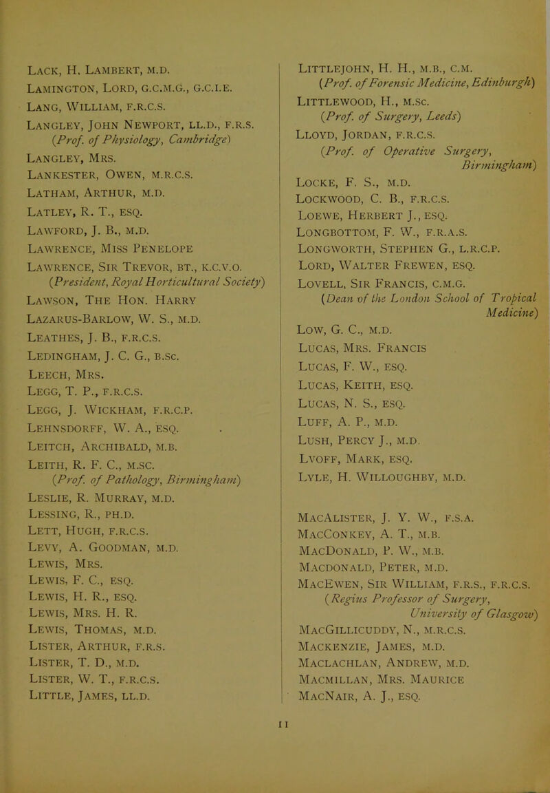 Lamington, Lord, g.c.m.g., g.c.i.e. Lang, William, f.r.c.s. Langley, John Newport, ll.d., f.r.s. {Prof, of Physiology, Cambridge) Langley, Mrs. Lankester, Owen, m.r.c.s. Latham, Arthur, m.d. Latley, R. T., esq. Lawford, J. B., m.d. Lawrence, Miss Penelope Lawrence, Sir Trevor, bt., k.c.v.o. (President, Royal Horticultural Society) Lawson, The Hon. Harry Lazarus-Barlow, W. S., m.d. Leathes, J. B., f.r.c.s. Ledingham, J. C. G., b.sc. Leech, Mrs. Legg, T. P., f.r.c.s. Legg, J. Wickham, f.r.c.p. Lehnsdorff, W. A., esq. Leitch, Archibald, m.b. Leith, R. F. C., m.sc. {Prof, of Pathology, Birmingham) Leslie, R. Murray, m.d. Lessing, R., ph.d. Lett, Hugh, f.r.c.s. Levy, A. Goodman, m.d. Lewis, Mrs. Lewis, F. C., esq. Lewis, H. R., esq. Lewis, Mrs. H. R. Lewis, Thomas, m.d. Lister, Arthur, f.r.s. Lister, T. D., m.d. Lister, W. T., f.r.c.s. Little, James, ll.d. {Prof, of Forensic Medicine, Edinburgh) LlTTLEWOOD, H., m.Sc. {Prof, of Surgery, Leeds) Lloyd, Jordan, f.r.c.s. {Prof, of Operative Surgery, Birmingham') Locke, F, S., m.d. Lockwood, C. B., f.r.c.s. Loewe, Herbert J., esq. Longbottom, F. W., f.r.a.s. Longworth, Stephen G., l.r.c.p. Lord, Walter Frewen, esq. Lovell, Sir Francis, c.m.g. {Dean of the London School of Tropical M edicine) Low, G. C., m.d. Lucas, Mrs. Francis Lucas, F. W., esq. Lucas, Keith, esq. Lucas, N. S., esq. Luff, A. P., m.d. Lush, Percy J., m.d. Lvoff, Mark, esq. Lyle, H. Willoughby, m.d. MacAlister, J. Y. W., f.s.a. MacConicey, A. T., m.b. MacDonald, P. W., m.b. Macdonald, Peter, m.d. MacEwen, Sir William, f.r.s., f.r.c.s. {Regius Professor of Surgery, University of Glasgozv) MacGillicuddy, N., m.r.c.s. Mackenzie, James, m.d. Maclachlan, Andrew, m.d. Macmillan, Mrs. Maurice MacNair, A. J., ESQ.