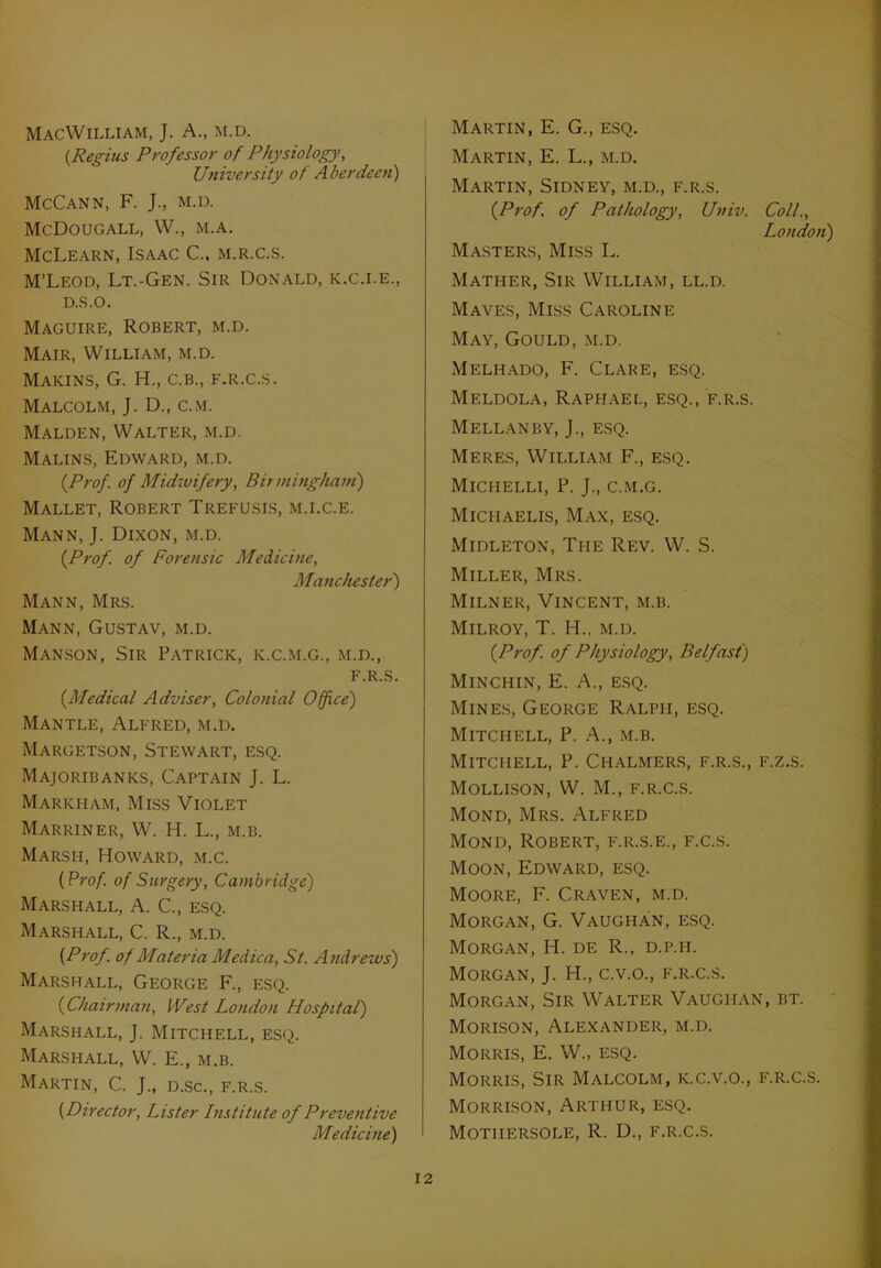 MacWilliam, J. A., m.d. (Regius Professor of Physiology, University of Aberdeen) McCann, F. J., m.d. McDougall, W., m.a. McLearn, Isaac C., m.r.c.s. M’Leod, Lt.-Gen. Sir Donald, k.c.i.e., D.S.O. Maguire, Robert, m.d. Mair, William, m.d. MAKINS, G. H., C.B., F.R.C.S. Malcolm, J. D., c.m. Malden, Walter, m.d. Malins, Edward, m.d. {Prof, of Midwifery, Birmingham) Mallet, Robert Trefusis, m.i.c.e. Mann, J. Dixon, m.d. {Prof, of Forensic Medicine, Manchester) Mann, Mrs. Mann, Gustav, m.d. Manson, Sir Patrick, k.c.m.g., m.d., F.R.S. {Medical Adviser, Colonial Office) Mantle, Alfred, m.d. Margetson, Stewart, esq. Majoribanks, Captain J. L. Markham, Miss Violet Marriner, W. H. L., m.b. Marsh, Howard, m.c. {Prof, of Surgery, Cambridge) Marshall, A. C., esq. Marshall, C. R., m.d. {Prof, of Materia Medica, St. Andrews) Marshall, George F., esq. {Chairman, West London Hospital) Marshall, J. Mitchell, esq. Marshall, W. E., m.b. Martin, C. J„ d.sc., f.r.s. {Director, Lister Institute of Preventive Medicine) Martin, E. G., esq. Martin, E. L., m.d. Martin, Sidney, m.d., f.r.s. {Prof, of Pathology, Univ. Coll., London) Masters, Miss L. Mather, Sir William, ll.d. Maves, Miss Caroline May, Gould, m.d. Melhado, F. Clare, esq. Meldola, Raphael, esq., f.r.s. M ELL AN BY, J., ESQ. Meres, William F., esq. Michelli, P. J., c.m.g. Michaelis, Max, esq. Midleton, The Rev. W. S. Miller, Mrs. Milner, Vincent, m.b. Milroy, T. H., m.d. {Prof, of Physiology, Belfast) Minchin, E. A., esq. Mines, George Ralph, esq. Mitchell, P. A., m.b. Mitchell, P. Chalmers, f.r.s., f.z.s. Mollison, W. M., F.R.C.S. Mond, Mrs. Alfred Mond, Robert, f.r.s.e., f.c.s. Moon, Edward, esq. Moore, F. Craven, m.d. Morgan, G. Vaughan, esq. Morgan, H. de R., d.p.h. Morgan, J. H., c.v.o., f.r.c.s. Morgan, Sir Walter Vaughan, bt. Morison, Alexander, m.d. Morris, E. W„ esq. Morris, Sir Malcolm, k.c.v.o., f.r.c.s. Morrison, Arthur, esq. Motiiersole, R. D., f.r.c.s.