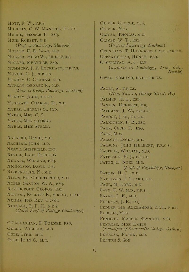 Mott, F. W., f.r.s. Moullin, C. W. Mansell, f.r.c.s. Mudge, George P., esq. Muir, Robert, m.d. (Pro/, of Pathology, Glasgow) Muller, E. B. I wan, esq. Muller, Hugo W., ph.d., f.r.s. Muller, Melville, esq. Mummery, J. P. Lockhart, f.r.c.s. Muriel, C. J., m.r.c.s. Murray, C. Graham, m.d. Murray, George R., m.d. (Prof, of Comp. Pathology, Durham) Murray, John, f.r.c.s. Muspratt, Charles D., m.d. Myers, Charles S., m.d. Myers, Mrs. C. S. Myers, Mrs. George Myers, Miss Stella Nabarro, David, m.d. Nachbar, John, m.d. Neave, Sheffield, esq. Nevill, Lady Dorothy Newall, William, esq. Nicholson, David, c.b. Nierenstein, N., m.d. Nixon, Sir Christopher, m.d. Noble, Saxton W. A., esq. Northcroft, George, esq. Norton, Everitt E., m.r.c.s., d.p.ii. Nunns, The Rev. Canon Nuttall, G. F. H., f.r.s. (Quick Prof, of Biology, Cambridge) O’Callaghan, T. Turner, esq. Odell, William, m.d. Ogle, Cyril, m.d. Ogle, John G., m.d. Oliver, George, m.d. Oliver, Mrs. Oliver, Thomas, m.d. Oliver, W. T., esq. (Prof, of Physiology, Durham) OPENSHAW, T. IiORROCKS, C.M.G., F.R.C.S. Oppenheimer, Henry, esq. O’Sullivan, A. C., m.b. (Lecturer in Pathology, Trin. Coll., Dublin) Owen, Edmund, ll.d., f.r.c.s. Paget, S., f.r.c.s. (Hon. Sec., go, ILarley Street, IV.) Palmer, H. G., esq. Pantin, Herbert, esq. Papillon, J. W., m.r.c.s. Pardoe, J. G., f.r.c.s. Parkinson, P. R., esq. Parr, Cecil F., esq. Parr, Mrs. Parsons, Inglis, m.d. Parsons, John Herbert, f.r.c.s. Pasteur, William, m.d. Paterson, H. J., f.r.c.s. Paton, D. Noel, m.d. (Prof, of Physiology, Glasgow) Pattin, H. C., m.d. Pattisson, J. Luard, c.b. Paul, M. Eden, m.d. Pavy, F. W. m.d., f.r.s. Payne, J. F., m.d. Pearson, J. E., esq. Pedler, Sir Alexander, c.i.e., f r.s. Peirson, Mrs. Pembrey, Marcus Seymour, m.d. Penrose, Miss Emily (Principal of Somerville College, Oxfo/ a ) Penrose, Frank, m.d. Penton & Son