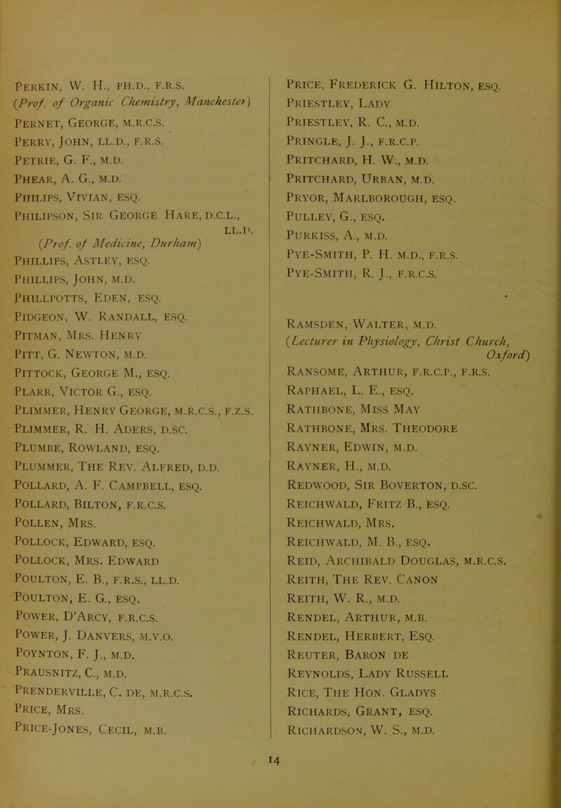 Perkin, VV. H., ph.d., f.r.s. {Prof, of Organic Chemistry, Manchester) Pernet, George, m.r.c.s. Perry, John, ll.d., f.r.s. Petrie, G. F., m.d. Phear, A. G., m.d. Philips, Vivian, esq. Philipson, Sir George Hare, d.c.l., LL.D. {Prof, oj Medicine, Durham) Phillips, Asti.ey, esq. Phillips, John, m.d. Phillpotts, Eden, esq. Pidgeon, W. Randall, esq. Pitman, Mrs. Henry Pitt, G. Newton, m.d. Pittock, George M., esq. Plarr, Victor G., esq. Plimmer, Henry George, m.r.c.s., f.z.s. Plimmer, R. H. Aders, d.sc. Plumbe, Rowland, esq. Plummer, The Rev. Alfred, d.d. Pollard, A. F. Campbell, esq. Pollard, Bilton, f.r.c.s. Pollen, Mrs. Pollock, Edward, esq. Pollock, Mrs. Edward POULTON, E. B., F.R.S., LL.D. POULTON, E. G., ESQ. Power, D’Arcy, f.r.c.s. Power, J. Danvers, m.v.o. Poynton, F. J., m.d. Prausnitz, C., m.d. PRENDERVILLE, C. DF., M.R.C.S. Price, Mrs. Price-Jones, Cecil, m.b. Price, Frederick G. Hilton, esq. Priestley, Lady Priestley, R. C., m.d. Pringle, J. J., f.r.c.p. Pritchard, H. W., m.d. Pritchard, Urban, m.d. Pryor, Marlborough, esq. Pulley, G., esq. PURKISS, A., M.D. PYE-SMITH, P. H. M.D., F.R.S. Pye-Smith, R. J., F.R.C.S. Ramsden, Walter, m.d. {Lecturer in Physiology, Christ Church, Oxford) Ransome, Arthur, f.r.c.p., f.r.s. Raphael, L. E., esq. Rathbone, Miss May Rathbone, Mrs. Theodore Rayner, Edwin, m.d. Rayner, H., m.d. Redwood, Sir Boverton, d.sc. Reichwald, Fritz B., esq. Reichwald, Mrs. Reichwald, M. B., esq. Reid, Archibald Douglas, m.r.c.s. Reith, The Rev. Canon Reith, W. R., m.d. Rendel, Arthur, m.b. Rendel, Herbert, Esq. Reuter, Baron de Reynolds, Lady Russell Rice, The Hon. Gladys Richards, Grant, esq. Richardson, W. S., m.d.