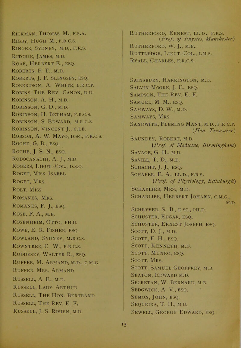 Rickman, Thomas M., f.s.a. Rigby, Hugh M., f.r.c.s. Ringer, Sydney, m.d., f.r.s. Ritchie, James, m.d. Roaf, Herbert E., esq. Roberts, F. T., m.d. Roberts, J. P. Slingsby, esq. Robertson, A. White, l.r.c.p. Robins, The Rev. Canon, d.d. Robinson, A. H., m.d. Robinson, G. D., m.d. Robinson, H. Betham, f.r.c.s. Robinson, S. Edward, m.r.c.s. Robinson, Vincent J., c.i.e. Robson, A. W. Mayo, d.sc., f.r.c.s. Roche, G. B., esq. Roche, J. S. N., esq. Rodocanachi, A. J., m.d. Rogers, Lieut.-Col., d.s.o. Roget, Miss Isabel Roget, Mrs. Rolt, Miss Romanes, Mrs. Romanes, F. J., esq. Rose, F. A., m.b. Rosenheim, Otto, ph.d. Rowe, E. R. Fisher, esq. Rowland, Sydney, m.r.c.s. Rowntree, C. W., f.r.c.s. Ruddesey, Walter R., esq. Ruffer, M. Armand, m.d., c.m.g. Ruffer, Mrs. Armand Russell, A. E., m.d. Russell, Lady Arthur Russell, The Hon. Bertrand Russell, The Rev. E. F. Russell, J. S. Risien, m.d. Rutherford, Ernest, lld., f.r.s. {Prof, of Physics, Manchester) Rutherford, W. J., m.b. Ruttledge, Lieut.-Col., i.m.s. Ryall, Charles, f.r.c.s. Sainsbury, Harrington, m.d. Salvin-Moore, J. E., esq. Sampson, The Rev. E. F. Samuel, M. M., esq. Sam ways, D. W., m.d. Sam ways, Mrs. Sandwith, Fleming Mant, m.d., f.r.c.p. {Hon. Treasurer) Saundby, Robert, m.d. {Prof, of Medicine, Birmingham) Savage, G. H., m.d. Savill, T. D., m.d. SCHACHT, J. J., ESQ. Schafer, E. A., ll.d., f.r.s. {Prof, of Physiology, Edinburgh) Scharlieb, Mrs., m.d. Scharlieb, Herbert Johann, c.m.g., m.d. SCHRYVER, S. B., D.SC., PH.D. Schuster, Edgar, esq. Schuster, Ernest Joseph, esq. Scott, D. J., m.d. Scott, F. H., esq. Scott, Kenneth, m.d. Scott, Munro, esq. Scott, Mrs. Scott, Samuel Geoffrey, m.b. Seaton, Edward m.d. Secretan, W. Bernard, m.b. Sedgwick, A. V., esq. Semon, John, esq. Sequeira, T. IT, m.d. Sewell, George Edward, esq.