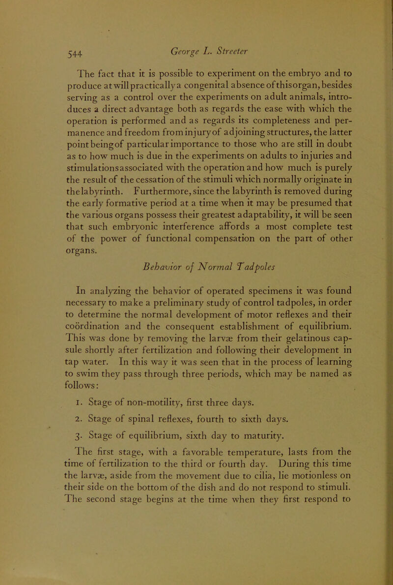 The fact that it is possible to experiment on the embryo and to produce at will practically a congenital absence of thisorgan, besides serving as a control over the experiments on adult animals, intro- duces a direct advantage both as regards the ease with which the operation is performed and as regards its completeness and per- manence and freedom from injury of adjoining structures, the latter point beingof particular importance to those who are still in doubt as to how much is due in the experiments on adults to injuries and stimulationsassociated with the operation and how much is purely the result of the cessation of the stimuli which normally originate in the labyrinth. Furthermore, since the labyrinth is removed during the early formative period at a time when it may be presumed that the various organs possess their greatest adaptability, it will be seen that such embryonic interference affords a most complete test of the power of functional compensation on the part of other organs. Behavior of Normal Tadpoles In analyzing the behavior of operated specimens it was found necessary to make a preliminary study of control tadpoles, in order to determine the normal development of motor reflexes and their coordination and the consequent establishment of equilibrium. This was done by removing the larvae from their gelatinous cap- sule shortly after fertilization and following their development in tap water. In this way it was seen that in the process of learning to swim they pass through three periods, which may be named as follows: 1. Stage of non-motility, first three days. 2. Stage of spinal reflexes, fourth to sixth days. 3. Stage of equilibrium, sixth day to maturity. The first stage, with a favorable temperature, lasts from the time of fertilization to the third or fourth day. During this time the larvae, aside from the movement due to cilia, lie motionless on their side on the bottom of the dish and do not respond to stimuli. The second stage begins at the time when they first respond to