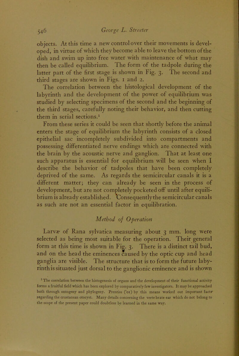 objects. At this time a new control over their movements is devel- oped, in virtue of which they become able to leave the bottom of the dish and swim up into free water with maintenance of what may then be called equilibrium. The form of the tadpole during the latter part of the first stage is shown in Fig. 3. The second and third stages are shown in Figs. 1 and 2. The correlation between the histological development of the labyrinth and the development of the power of equilibrium was studied by selecting specimens of the second and the beginning of the third stages, carefully noting their behavior, and then cutting them in serial sections.1 From these series it could be seen that shortly before the animal enters the stage of equilibrium the labyrinth consists of a closed epithelial sac incompletely subdivided into compartments and possessing differentiated nerve endings which are connected with the brain by the acoustic nerve and ganglion. That at least one such apparatus is essential for equilibrium will be seen when I describe the behavior of tadpoles that have been completely deprived of the same. As regards the semicircular canals it is a different matter; they can already be seen in the process of development, but are not completely pocketed off until after equili- brium is already established. 'Consequentlythe semicircular canals as such are not an essential factor in equilibration. Method of Operation Larva* of Rana sylvatica measuring about 3 mm. long were selected as being most suitable for the operation. Their general form at this time is shown in Fig. 3. There is a distinct tail bud, and on the head the eminences caused by the optic cup and head ganglia are visible. The structure that is to form the future laby- rinth is situated just dorsal to the ganglionic eminence and is shown 1 The correlation between the histogenesis of organs and the development of their functional activity forms a fruitful field which has been explored by comparatively few investigators. It may be approached both through ontogeny and phylogeny. Prentiss (’oi) by this means worked out important facts' regarding the crustacean otocyst. Many details concerning the verte brate ear which do not belong to the scope of the present paper could doubtless be learned in the same way.