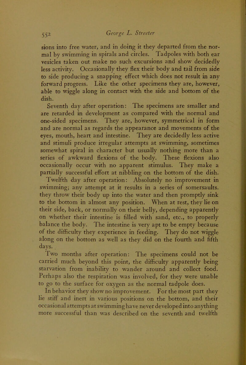 sions into free water, and in doing it they departed from the nor- mal by swimming in spirals and circles. Tadpoles with both ear vesicles taken out make no such excursions and show decidedly less activity. Occasionally they flex their body and tail from side to side producing a snapping effect which does not result in any forward progress. Like the other specimens they are, however, able to wiggle along in contact with the side and bottom of the dish. Seventh day after operation: The specimens are smaller and are retarded in development as compared with the normal and one-sided specimens. They are, however, symmetrical in form and are normal as regards the appearance and movements of the eyes, mouth, heart and intestine. They are decidedly less active and stimuli produce irregular attempts at swimming, sometimes somewhat spiral in character but usually nothing more than a series of awkward flexions of the body. These flexions also occasionally occur with no apparent stimulus. They make a partially successful effort at nibbling on the bottom of the dish. Twelfth day after operation: Absolutely no improvement in swimming; any attempt at it results in a series of somersaults, they throw their body up into the water and then promptly sink to the bottom in almost any position. When at rest, they lie on their side, back, or normally on their belly, depending apparently on whether their intestine is filled with sand, etc., to properly balance the body. The intestine is very apt to be empty because of the difficulty they experience in feeding. They do not wiggle along on the bottom as well as they did on the fourth and fifth days. Two months after operation: The specimens could not be carried much beyond this point, the difficulty apparently being starvation from inability to wander around and collect food. Perhaps also the respiration was involved, for they were unable to go to the surface for oxygen as the normal tadpole does. In behavior they show no improvement. For the most part they lie stiff and inert in various positions on the bottom, and their occasional attempts at swimming have never developed into anything more successful than was described on the seventh and twelfth