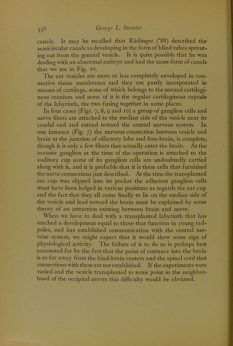 canals. It may be recalled that Rudinger (’88) described the semicircular canals as developing in the form of blind tubes sprout- ing out from the general vesicle. It is quite possible that he was dealing with an abnormal embryo and had the same form of canals that we see in Fig. io. The ear vesicles are more or less completely enveloped in con- nective tissue membranes and they are partly incorporated in masses of cartilage, some of which belongs to the normal cartilagi- nous cranium and some of it is the regular cartilaginous capsule of the labyrinth, the two fusing together in some places. In four cases (Figs. 7, 8, 9 and 10) a group of ganglion cells and nerve fibers are attached to the median side of the vesicle near its caudal end and extend toward the central nervous system. In one instance (Fig. 7) the nervous connection between vesicle and brain at the junction of olfactory lobe and fore-brain, is complete, though it is only a few fibers that actually enter the brain. As the acoustic ganglion at the time of the operation is attached to the auditory cup some of its ganglion cells are undoubtedly carried along with it, and it is probable that it is these cells that furnished the nerve connections just described. At the time the transplanted ear cup was slipped into its pocket the adherent ganglion cells must have been lodged in various positions as regards the ear cup and the fact that they all come finally to lie on the median side of the vesicle and lead toward the brain must be explained by some theory of an attraction existing between brain and nerve. When we have to deal with a transplanted labyrinth that has reached a development equal to those that function in young tad- poles, and has established communication with the central ner- vous system, we might expect that it would show some sign of physiological activity. The failure of it to do so is perhaps best accounted for by the fact that the point of entrance into the brain is so far away from the hind-brain centers and the spinal cord that connections with these are not established. If the experiments were varied and the vesicle transplanted to some point in the neighbor- hood of the occipital nerves this difficulty would be obviated.