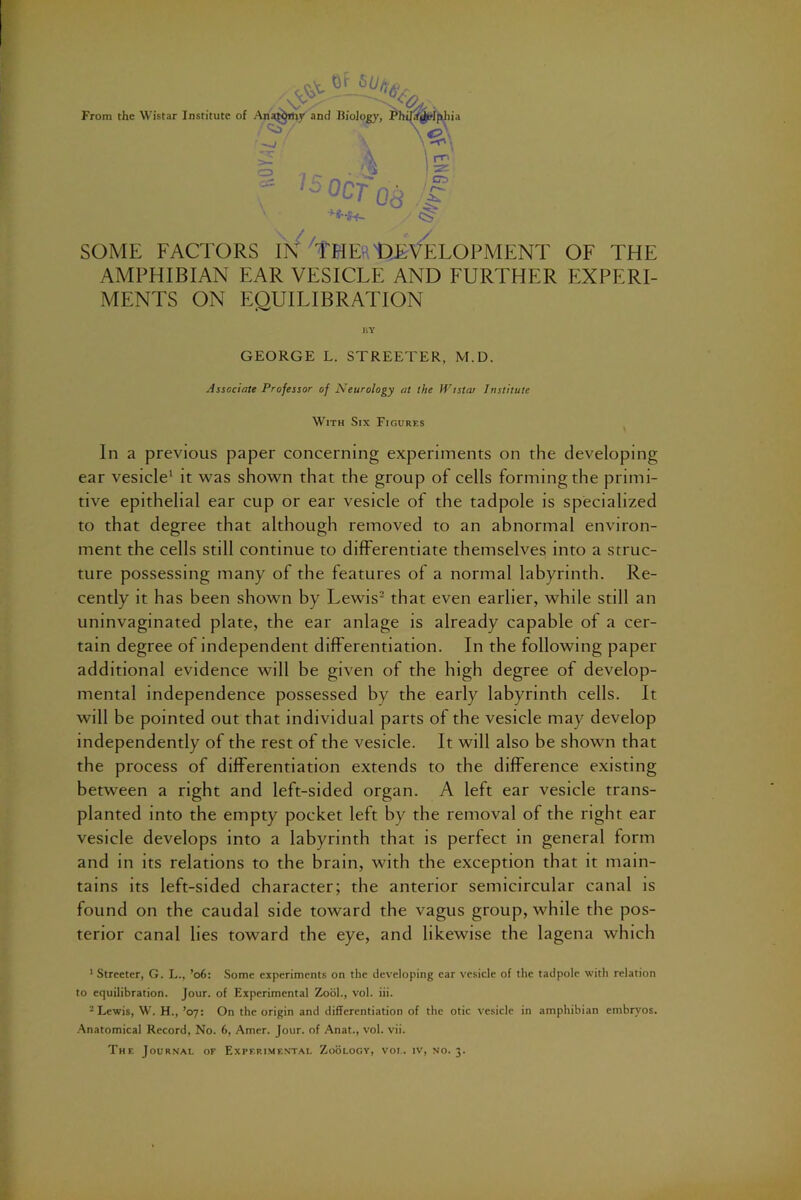 From the Wistar Institute SOME FACTORS 'tHEftlDEVELOPMENT OF THE AMPHIBIAN EAR VESICLE AND FURTHER EXPERI- MENTS ON EQUILIBRATION liY GEORGE L. STREETER, M.D. Associate Professor of Neurology at the IVistar Institute With Six Figures In a previous paper concerning experiments on the developing ear vesicle^ it was shown that the group of cells forming the primi- tive epithelial ear cup or ear vesicle of the tadpole is specialized to that degree that although removed to an abnormal environ- ment the cells still continue to differentiate themselves into a struc- ture possessing many of the features of a normal labyrinth. Re- cently it has been shown by Lewis^ that even earlier, while still an uninvaginated plate, the ear anlage is already capable of a cer- tain degree of independent differentiation. In the following paper additional evidence will be given of the high degree of develop- mental independence possessed by the early labyrinth cells. It will be pointed out that individual parts of the vesicle may develop independently of the rest of the vesicle. It will also be shown that the process of differentiation extends to the difference existing between a right and left-sided organ. A left ear vesicle trans- planted into the empty pocket left by the removal of the right ear vesicle develops into a labyrinth that is perfect in general form and m its relations to the brain, with the exception that it main- tains its left-sided character; the anterior semicircular canal is found on the caudal side toward the vagus group, while the pos- terior canal lies toward the eye, and likewise the lagena which Of V' ■ of .-Xna^thy and Biology, Phila^phia 3 ^ ^CT OA \ ^ 1 is £T3 ' ' Streeter, G. L., ’o6: Some experiments on the developing ear vesicle of the tadpole with relation to equilibration. Jour, of Experimental Zool., vol. hi. -Lewis, W. H., ’07: On the origin and differentiation of the otic vesicle in amphibian embryos. Anatomical Record, No. 6, Amer. Jour, of Anat., vol. vii. The Journal of Experimental Zoologv, vol. iv, no. 3.