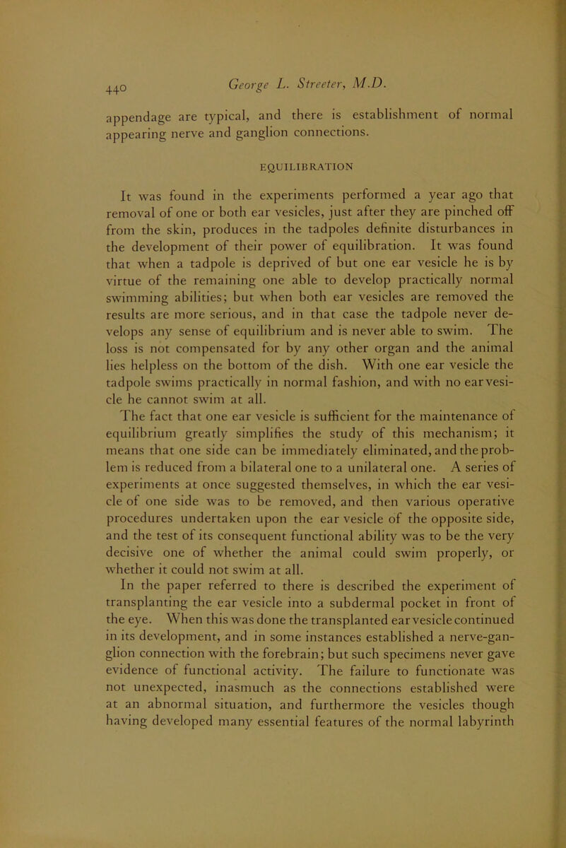 appendage are typical, and there is establishment of normal appearing nerve and ganglion connections. EQUILIBRATION It was found in the experiments performed a year ago that removal of one or both ear vesicles, just after they are pinched off from the skin, produces in the tadpoles definite disturbances in the development of their power of equilibration. It was found that when a tadpole is deprived of but one ear vesicle he is by virtue of the remaining one able to develop practically normal swimming abilities; but when both ear vesicles are removed the results are more serious, and in that case the tadpole never de- velops any sense of equilibrium and is never able to swim. The loss is not compensated for by any other organ and the animal lies helpless on the bottom of the dish. With one ear vesicle the tadpole swims practically in normal fashion, and with no earvesi- cle he cannot swim at all. The fact that one ear vesicle is sufficient for the maintenance of equilibrium greatly simplifies the study of this mechanism; it means that one side can be immediately eliminated, and the prob- lem is reduced from a bilateral one to a unilateral one. A series of experiments at once suggested themselves, in which the ear vesi- cle of one side was to be removed, and then various operative procedures undertaken upon the ear vesicle of the opposite side, and the test of its consequent functional ability was to be the very decisive one of whether the animal could swim properly, or whether it could not swim at all. In the paper referred to there is described the experiment of transplanting the ear vesicle into a subdermal pocket in front of the eye. When this was done the transplanted ear vesicle continued in its development, and in some instances established a nerve-gan- glion connection with the forebrain; but such specimens never gave evidence of functional activity. The failure to functionate was not unexpected, inasmuch as the connections established were at an abnormal situation, and furthermore the vesicles though having developed many essential features of the normal labyrinth