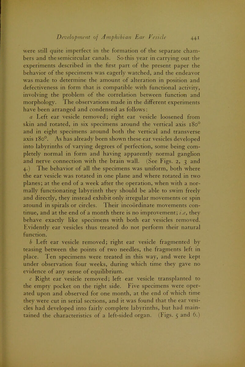 were still quite imperfect in the formation of the separate cham- bers and the semicircular canals. So this year in carrying out the experiments described in the first part of the present paper the behavior of the specimens was eagerly watched, and the endeavor was made to determine the amount of alteration in position and defectiveness in form that is compatible with functional activity, involving the problem of the correlation between function and morphology. The observations made in the different experiments have been arranged and condensed as follows: a Left ear vesicle removed; right ear vesicle loosened from skin and rotated, in six specimens around the vertical axis 180° and in eight specimens around both the vertical and transverse axis 180°. As has already been shown these ear vesicles developed into labyrinths of varying degrees of perfection, some being com- pletely normal in form and having apparently normal ganglion and nerve connection with the brain wall. (See Figs. 2, 3 and 4.) The behavior of all the specimens was uniform, both where the ear vesicle was rotated in one plane and where rotated in two planes; at the end of a week after the operation, when with a nor- mally functionating labyrinth they should be able to swim freely and directly, they instead exhibit only irregular movements or spin around in spirals or circles. Their incoordinate movements con- tinue, and at the end of a month there is no improvement; i.e, they behave exactly like specimens with both ear vesicles removed. Evidently ear vesicles thus treated do not perform their natural function. b Left ear vesicle removed; right ear vesicle fragmented by teasing between the points of two needles, the fragments left in place. Ten specimens were treated in this way, and were kept under observation four weeks, during which time they gave no evidence of any sense of equilibrium. c Right ear vesicle removed; left ear vesicle transplanted to the empty pocket on the right side. Five specimens were oper- ated upon and observed for one month, at the end of which time they were cut in serial sections, and it was found that the ear vesi- cles had developed into fairly complete labyrinths, but had main- tained the characteristics of a left-sided organ. (Figs. 5 and 6.)