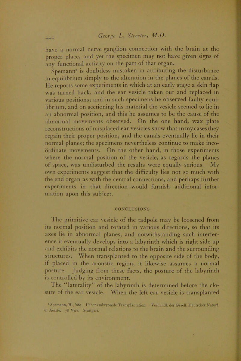 have a normal nerve ganglion connection with the brain at the proper place, and yet the specimen may not have given signs of any functional activity on the part of that organ. Spemann® is doubtless mistaken in attributing the disturbance in equilibrium simply to the alteration in the planes of the canals. He reports some experiments in which at an early stage a skin flap was turned back, and the ear vesicle taken out and replaced in various positions; and in such specimens he observed faulty equi- librium, and on sectioning his material the vesicle seemed to lie in an abnormal position, and this he assumes to be the cause of the abnormal movements observed. On the one hand, wax plate reconstructions of misplaced ear vesicles show that in my cases they regain their proper position, and the canals eventually He in their normal planes; the specimens nevertheless continue to make inco- ordinate movements. On the other hand, in those experiments where the normal position of the vesicle, as regards the planes of space, was undisturbed the results were equally serious. My own experiments suggest that the difficulty lies not so much with the end organ as with the central connections, and perhaps further experiments in that direction would furnish additional infor- mation upon this subject. CONCLUSIONS The primitive ear vesicle of the tadpole may be loosened from its normal position and rotated in various directions, so that its axes lie in abnormal planes, and notwithstanding such interfer- ence it eventually develops into a labyrinth which is right side up and exhibits the normal relations to the brain and the surrounding structures. When transplanted to the opposite side of the body, if placed in the acoustic region, it likewise assumes a normal posture. Judging from these facts, the posture of the labyrinth is controlled by its environment. The “laterality” of the labyrinth is determined before the clo- sure of the ear vesicle. When the left ear vesicle is transplanted “ Spemann, H., ’o6: Ueber embryonale Transplantation. Verhandl. der Gesell. Deutsdier Naturf. u. Aerzte. 78 Vers. Stuttgart.