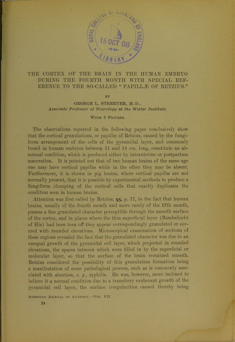 DURING THE FOURTH MONTH WITH SPECIAL REF- ERENCE TO THE SO-CALLED “ PAPILLiE OF RETZIUS.” BY GEORGE L. STREETER, M. D., Associate Professor of Neurology at the Wistar Institute. With 6 Figukes. The observations reported in the following paper conclusively show that the cortical granulations, or papillae of Retzius, caused by the fungi- form arrangement of the cells of the pyramidal layer, and commonly found in human embryos between 11 and 14 cm. long, constitute an ab- normal condition, which is produced either by intrauterine or postpartum maceration. It is pointed out that of two human brains of the same age one may have cortical papillae while in the other they may be absent. Furthermore, it is shown in pig brains, where cortical papilla: are not normally present, that it is possible by experimental methods to produce a fungiform clumping of the cortical cells that exactly duplicates the condition seen in human brains. Attention was first called by Retzius, 95, p. 17, to the fact that human brains, usually of the fourth month and more rarely of the fifth month, possess a fine granulated character perceptible through the smooth surface of the cortex, and in places where the thin superficial layer (Randschicht of His) had been torn off they appear correspondingly granulated or cov- ered with rounded elevations. Microscopical examination of sections of these regions revealed the fact that the granulated character was due to an unequal growth of the pyramidal cell layer, which projected in rounded elevations, the spaces between which were filled in by the superficial or molecular layer, so that the surface of the brain remained smooth. Retzius considered the possibility of this granulation formation being a manifestation of some pathological process, such as is commonly asso- ciated with abortion, e. g., syphilis. He was, however, more inclined to believe it a normal condition due to a transitory exuberant growth of the pyramidal cell layer, the surface irregularities caused thereby being American' Journal of Anatomy.—Vol. VII. 24