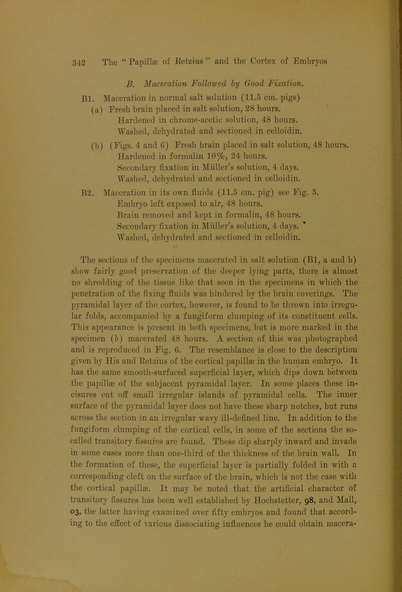B. Maceration Followed by Good Fixation. Bl. Maceration in normal salt solution (11.5 cm. pigs) (a) Fresh brain placed in salt solution, 28 hours. Hardened in chrome-acetic solution, 48 hours. Washed, dehydrated and sectioned in celloidin. (b) (Figs. 4 and 6) Fresh brain placed in salt solution, 48 hours. Hardened in formalin 10%, 24 hours. Secondary fixation in Muller’s solution, 4 days. Washed, dehydrated and sectioned in celloidin. B2. Maceration in its own fluids (11.5 cm. pig) see Fig. 5. Embryo left exposed to air, 48 hours. Brain removed and kept in formalin, 48 hours. Secondary fixation in Muller’s solution, 4 days. Washed, dehydrated and sectioned in celloidin. The sections of the specimens macerated in salt solution (Bl, a and b) show fairly good preservation of the deeper lying parts, there is almost no shredding of the tissue like that seen in the specimens in which the penetration of the fixing fluids was hindered by the brain coverings. The pyramidal layer of the cortex, however, is found to be thrown into irregu- lar folds, accompanied by a fungiform clumping of its constituent cells. This appearance is present in both specimens, but is more marked in the specimen (b) macerated 48 hours. A section of this was photographed and is reproduced in Fig. G. The resemblance is close to the description given by His and Eetzius of the cortical papillae in the human embryo. It has the same smooth-surfaced superficial layer, which dips down between the papillae of the subjacent pyramidal layer. In some places these in- cisures cut off small irregular islands of pyramidal cells. The inner surface of the pyramidal layer does not have these sharp notches, but runs across the section in an irregular wavy ill-defined line. In addition to the fungiform clumping of the cortical cells, in some of the sections the so- called transitory fissures are found. These dip sharply inward and invade in some cases more than one-third of the thickness of the brain wall. In the formation of these, the superficial layer is partially folded in with a corresponding cleft on the surface of the brain, which is not the case with the cortical papillae. It may be noted that the artificial character of transitory fissures has been well established by Hochstetter, 98, and Mall, 03, the latter having examined over fifty embryos and found that accord- ing to the effect of various dissociating influences he could obtain macera-