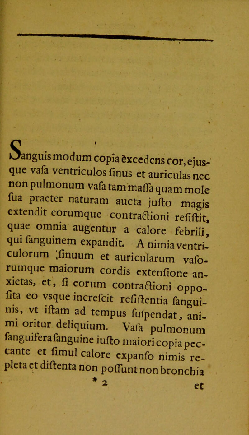 Oanguismodum copia excedens cor,ejus- qiie vafa ventriculos finus et auriculas nec non pulmonum vafa tam mafla quam mole fua praeter naturam aucta jufto magis extendit eorumque contra&ioni refiftit, quae omnia augentur a calore febrili, qui fanguinem expandit. A nimia ventri- culorum ;finuum et auricularum vafo- rumque maiorum cordis extenfione an- xietas, et, fi eorum contra&ioni oppo- fita eo vsque increfcit refiftentia fangui- ms, vt iftam ad tempus fulpendat, ani- mi oritur deliquium. Vafa pulmonum fanguifera fanguine iufto maiori copia pec- cante et fimul calore expanfo nimis re- pleta et diftenta non poflunt non bronchia * ~ et