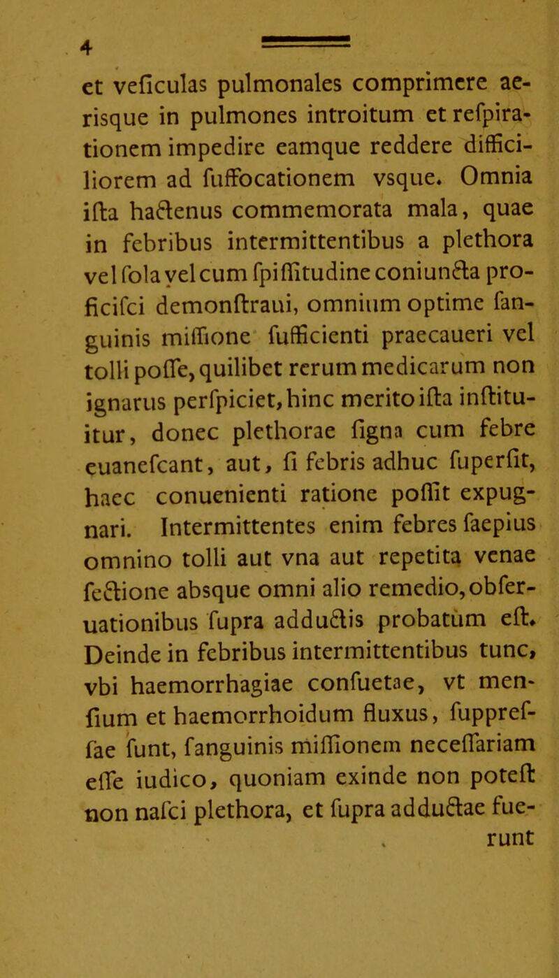 et veficulas pulmonales comprimere ae- risque in pulmones introitum et refpira- tionem impedire eamque reddere diffici- liorem ad fuffocationem vsque. Omnia ifta ha&enus commemorata mala, quae in febribus intermittentibus a plethora vel folavelcum fpifiitudine coniunfta pro- ficifci demonftraui, omnium optime fan- guinis miffione fufficienti praecaueri vel tolli pofle, quilibet rerum medicarum non ignarus perfpiciet,hinc merito ifta inftitu- itur, donec plethorae figna cum febre euanefcant, aut, fi febris adhuc fuperfit, haec conuenienti ratione poflit expug- nari. Intermittentes enim febres faepius omnino tolli aut vna aut repetita venae fe&ione absque omni alio remedio, obfer- uationibus fupra addu&is probatum eft. Deinde in febribus intermittentibus tunc, vbi haemorrhagiae confuetae, vt men- fium et haemorrhoidum fluxus, fuppref- fae funt, fanguinis mifllonem neceflariam efie iudico, quoniam exinde non poteft non nafci plethora, et fupra adduftae fue- runt