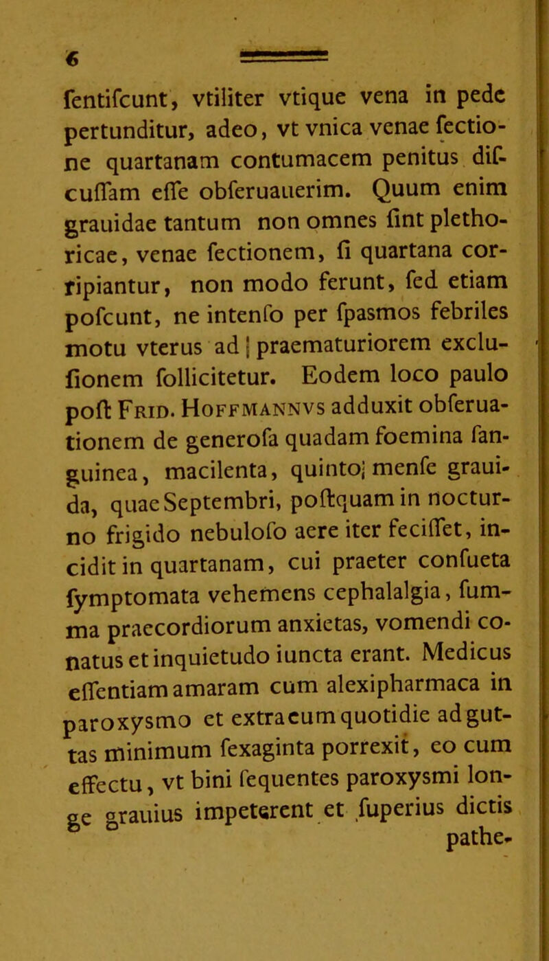 € r fentifcunt, vtiliter vtique vena in pede pertunditur, adeo, vt vnica venae Tectio- ne quartanam contumacem penitus dif- cuffam effe obferuauerim. Quum enim grauidae tantum non omnes fint pletho- ricae, venae Tectionem, fi quartana cor- ripiantur, non modo ferunt, fed etiam pofcunt, ne intenfo per fpasmos febriles motu vterus ad J praematuriorem exclu- fionem follicitetur. Eodem loco paulo poft Frid. Hoffmannvs adduxit obferua- tionem de generofa quadam foemina fan- guinea, macilenta, quinto] menfe graui- da, quae Septembri, poftquam in noctur- no frigido nebulofo aere iter feciffet, in- cidit in quartanam, cui praeter confueta fymptomata vehemens cephalalgia, fum- ma praecordiorum anxietas, vomendi co- natus et inquietudo iuncta erant. Medicus effentiam amaram cum alexipharmaca in paroxysmo et extracum quotidie ad gut- tas minimum fexaginta porrexit, eo cum effectu, vt bini fequentes paroxysmi lon- ge grauius impeterent et fuperius dictis pathe-