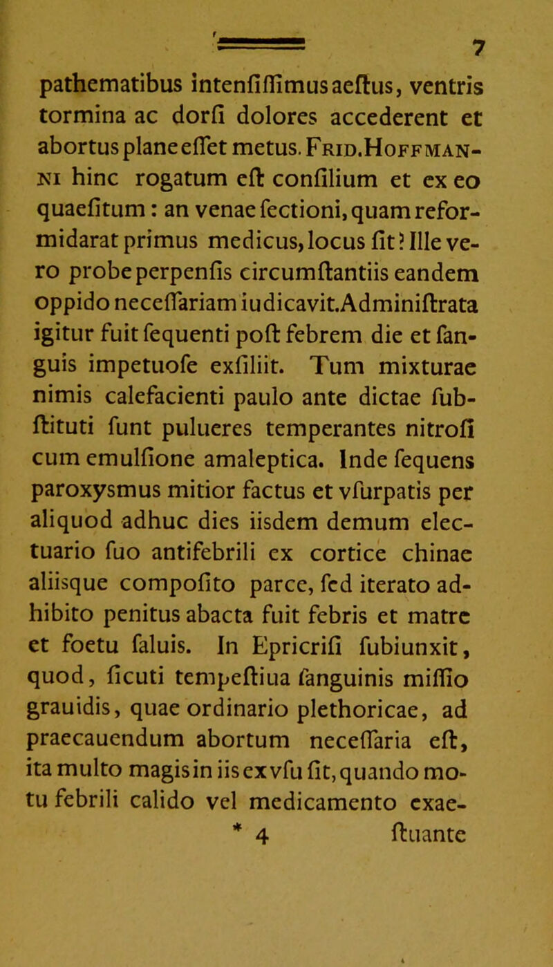 pathematibus intenfiflimusaeftus, ventris tormina ac dorfi dolores accederent et abortus planeefiet metus. Frid.Hoffman- ni hinc rogatum eft confilium et ex eo quaefitum: an venae Tectioni, quam refor- midarat primus medicus, locus fit ? Ille ve- ro probe perpenfis circumftantiis eandem oppido necefiariam iu dicavit. Adminiftrata igitur fuit fequenti poft febrem die et fan- guis impetuofe exfiliit. Tum mixturae nimis calefacienti paulo ante dictae fub- ftituti funt pulueres temperantes nitrofi cumemulfione amaleptica. Inde fequens paroxysmus mitior factus et vfurpatis per aliquod adhuc dies iisdem demum elec- tuario fuo antifebrili ex cortice chinae aliisque compofito parce, fcd iterato ad- hibito penitus abacta fuit febris et matre et foetu faluis. In Epricrifi fubiunxit, quod, ficuti tempeftiua fanguinis milfio grauidis, quae ordinario plethoricae, ad praecauendum abortum necefiaria eft, ita multo magis in iisexvfu fit, quando mo- tu febrili calido vel medicamento cxae- * 4 ftuante