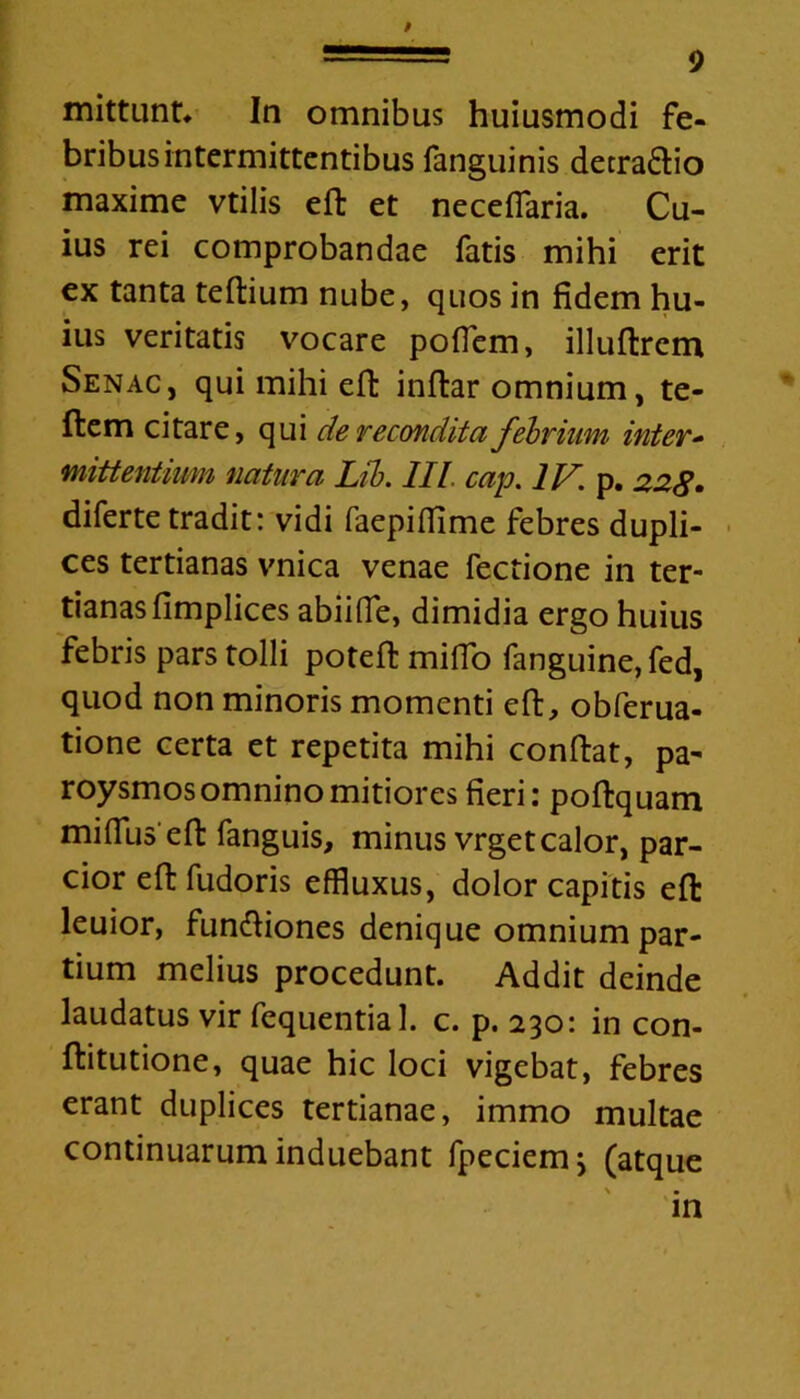 mittunt* In omnibus huiusmodi fe- bribus intermittentibus fanguinis detraftio maxime vtilis eft et necefiaria. Cu- ius rei comprobandae fatis mihi erit ex tanta teftium nube, quos in fidem hu- ius veritatis vocare pofTem, illuftrem Senac, qui mihi eft inftar omnium, te- flem citare, qui de recondita febrium inter- mittentium natura Lib. III cap. IV. p. 228 • diferte tradit: vidi faepiffime febres dupli- ces tertianas vnica venae fectione in ter- tianas fimplices abiiffe, dimidia ergo huius febris pars tolli poteft miffo fanguine, fed, quod non minoris momenti eft, obferua- tione certa et repetita mihi conftat, pa- roysmos omnino mitiores fieri: poftquam mi filis eft fanguis, minus vrget calor, par- cior eft fudoris effluxus, dolor capitis eft leuior, funftiones denique omnium par- tium melius procedunt. Addit deinde laudatus vir fequential. c. p. 230: in con- ftitutione, quae hic loci vigebat, febres erant duplices tertianae, immo multae continuarum induebant fpeciemj (atque \ • in