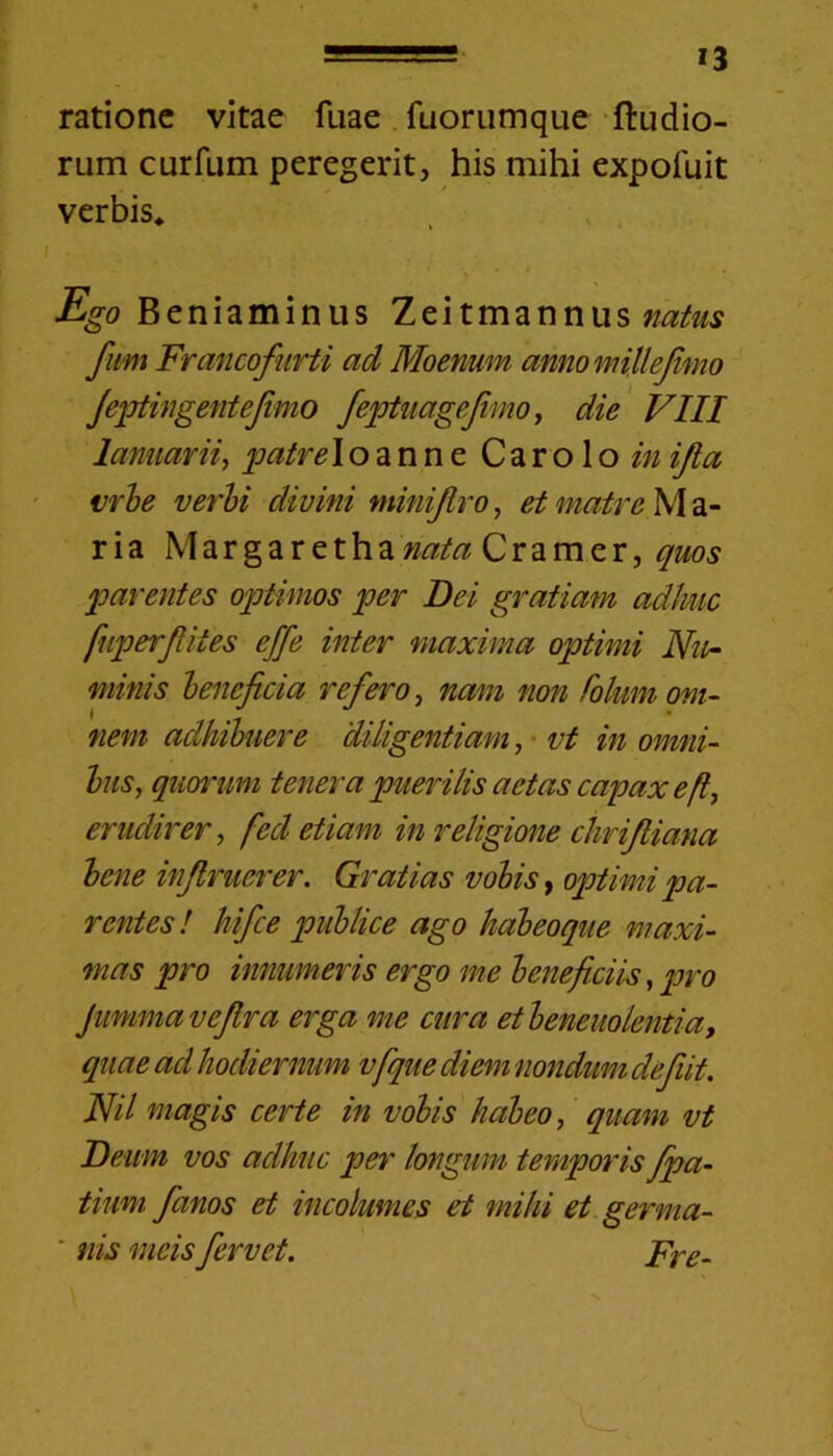 ratione vitae fuae fuorumque ftudio- rum curfum peregerit, his mihi expofuit verbis* Ego Beniaminus Zeitmannus natus fum Francofurti ad Moenum annomillefimo Jeptingentefimo feptuagefimo, die VIII lamiarii, patre Io anne C a r o 1 o in ifta urbe verbi divini minijtro, et matre M a- ria Margarethanata Cramer, quos parentes optimos per Dei gratiam adime fuperftites effe inter maxima optimi Nu- minis beneficia refero, nam non folum om- nem adhibuere diligentiam, vt in omni- bus, quorum tenera puerilis aetas capax e erudirer, fed etiam in religione chrifiiana bene infimer er. Gratias vobis, optimi pa- rentes ! hifce publice ago habeoque maxi- mas pro innumeris ergo me beneficiis, pro jummavefira erga me cura et benevolentia, quae ad hodiernum vfque diem nondum defiit. Nil magis certe in vobis habeo, quam vt Deum vos adhuc per longum temporis fpa- tium fimos et incolumes et mihi et germa- ' nis meis fervet. Fre-