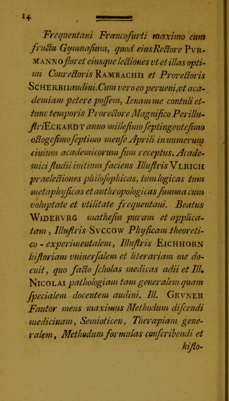 Frequentani Francofurti maximo cum fructu Gymnafiam, quod eiusRettore Pvr- m ann oforet einsquc lectiones vt et illas opti- mi Conreftoris Rambachii et Prorettoris Scherbi mudiui. Cum vero eo peruenijvt ac a- demiam petere pojfem, lenam me contuli et- tunc temporis Proreclore Magnifico Perillu- fii yE c K a r d T anno mi Ile fimofeptingentefimo oftogefimofeptimo menfe Aprili innumerum cimum academicorum fimi receptus. Acade- micifludii initium faciem Illuflns V lrich praekUiones philofephicae, tum logicas tum metaphyficas etanthropologicas fimima cum voluptate et vtilitate frequentant. Beatus Widebvrg mathefin puram et applica- tam , llluflris Svccow Pliy/icam theoreti- co - expcrmmvtalem, Illufiris Eichhorn hifioriani vniuerfalem et literariam me do- cuit , quo fallo filiolas medicas adii et III. Nicolai pathologiam tam generalem quam fpecialem docentem audiui. III. Grvner Fautor meus maximus Methodum difcendi medicinam, Semioticen, Therapiam gene- ralem , Methodum formulas confer ibendi et