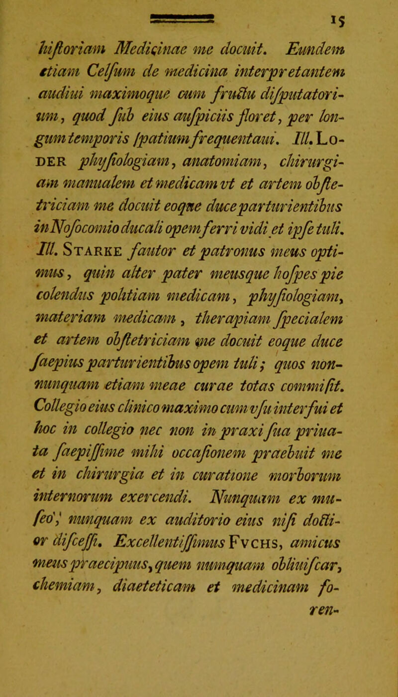 ——— IS hifioriam Medi tinae me docuit. Eundem etiam Celfwm de medicina interpretantem . audiui maximoque cum fruZtu difputatori- tim, quod fub eius aufpiciis floret, per lon- gum temporis fpatiumfrequentaui. IlL L o - der phyfiologiam, anatomiam, chirurgi- am manualem et medicam vt et artem obfie- triciam me docuit eoqne duce parturientibus inNofocomio ducali opem ferri vidi et ipfe tuli. IU. Starke fautor et patronus meus opti- mus , quin alter pater meusque hofpes pie colendus politiam medicam, phyfiologiam^ materiam mediemn , therapiam fpecialem et artem obfietriciam me docuit eoque duce faepius parturientibus opem iuli; quos non- nunquam etiam meae curae totas commi (it. Collegio eius clinico maximo cum vfu interfui et hoc in collegio nec non in praxi fua priva- ta faepiffime mihi occafonem praebuit me et in chirurgia et in curatione morborum internorum exercendi. Nunquam ex mu- feo'l nunquam ex auditorio eius ni fi dolii- or difceffi, Excellentiffimus Fv c h s, amicus meus praecipuus i quem numquam obliuifcar, chemiam, diaeteticam et medicinam fo- ren-