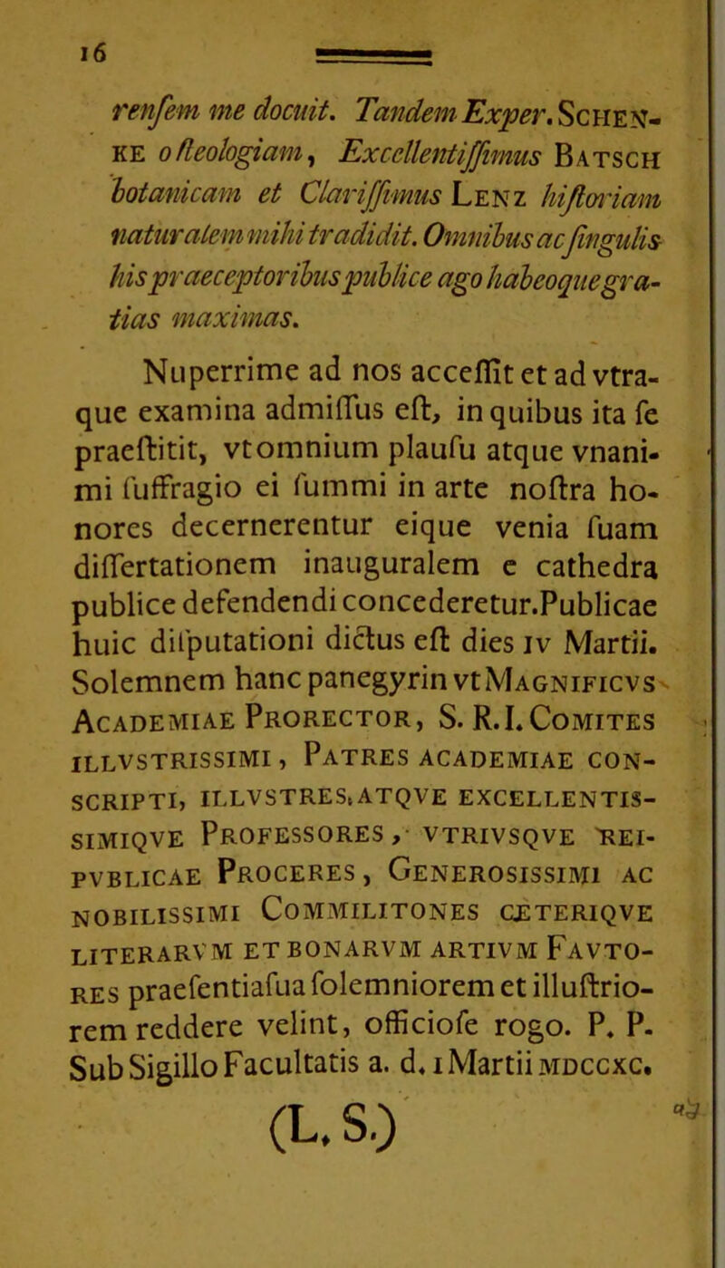 renfem me docuit. TandemExper. Schen- ke ofleologiam, ExccllentiJJimus Batsch botanicum et Clariffimus Lenz hijlwiam natur ale m mihi tradidit. Omnibus acfingulis- his praeceptoribus publice ago habeoque gra- tias maximas. Nuperrime ad nos accefllt et ad vtra- que examina admiffus eft, in quibus ita fe praeftitit, vtomnium plaufu atque vnani- mi fuffragio ei fummi in arte noftra ho- nores decernerentur eique venia fuam differtationem inauguralem e cathedra publice defendendi concederetur.Publicae huic difputationi dictus effc dies iv Martii. Solemnem hancpanegyrin vtMAGNiFicvs Academiae Prorector, S. R.LComites ILLVSTRISSIMI , PATRES ACADEMIAE CON- SCRIPTI, ILLVSTREStATQVE EXCELLENTIS- simiqve Professores, vtrivsqve 'rei- pvblicae Proceres , Generosissimi ac nobilissimi Commilitones ceteriqve literarvm et bonarvm artivm Favto- res praefentiafuafolemniorem et illuftrio- rem reddere velint, officiofe rogo. P. P. Sub Sigillo Facultatis a. d, i Martii mdccxc. (L. S.) *