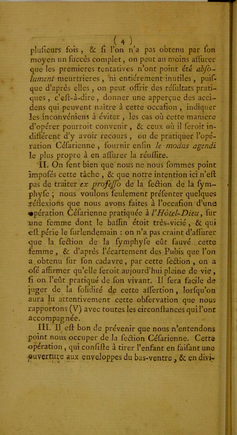 plufieurs fois , & fi l’on n’a pas obtenu par fon moyen un fuccès complet, on peut au moins aflurer que les premières tentatives n’ont point été abjb^ lument meurtrières, ni entièrement inutiles , puif- que d’après elles , on peut offrir des réfultats prati- ques , c’eft-à-dire, donner une apperçue des acci- dens qui peuvent naître à cette occafion , indiquer les inconvèniens à éviter , les cas où cette maniéré d’opérer pourroit convenir , &; ceux où il feroit in- différent d’y avoir recours, ou de pratiquer l’opé- ration Céfarienne , fournir enfin h modus agendi le plus propre à en affurer la réuflite. IL On fent bien que nous ne nous fommes point âmpofés cette tâche , & que notre intention ici n’eft pas de traiter ex profejjo de la feéfion de la fym- phyfe ; nous voulons feulement préfenter quelques réflexions que nous avons faites à l’occafion d’une •pération Céfarienne pratiquée à VHôtel-Dieu y fur xine femme dont le bafîin étoit très-vicié, & qui eff périe le furlendemain : on n’a pas craint d’affurer que la feélion de la fymphyfe eût fauve cette femme, & d’après l’écartement des Pubis que l’on a obtenu fur fon cadavre, par cette fedion , on a ofé affirmer qu’elle feroit aujourd’hui pleine de vie, lî on l’eût pratiqué de fon vivant. Il fera facile de juger de la folidité de cette aflertîon , lorfqu’on aura lu attentivement cette obfervation que nous rapportons (V) avec toutes les circonflances qui l’ont accompagnée. III. Il eft bon de prévenir que nous n’entendons point nous occuper de la fedion Céfarienne. Cette opération, qui confifte à tirer l’enfant en faifant une «uver^re aux enveloppes du bas-ventre, en divi-