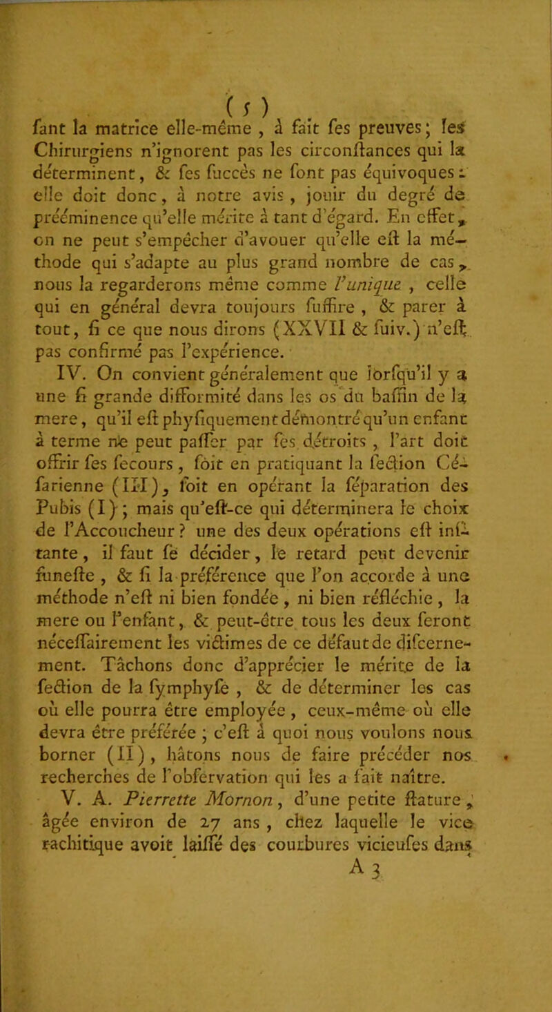 fant la matrice elle-méme , à fait fes preuves ; les Chirurgiens n’ignorent pas les circonJftances qui la déterminent, & fes fuccès ne font pas équivoques t elle doit donc, à notre avis, jouir du degré de prééminence qu’elle mérite à tant d’égard. En effet, en ne peut s’empêcher d’avouer qu’elle eft la mé- thode qui s’adapte au plus grand nombre de cas nous la regarderons même comme Vunique , celle qui en général devra toujours fuffire , & parer à tout, fi ce que nous dirons (XXVII & fuiv.) n’eff pas confirmé pas l’e.xpérience. IV. On convient généralement que îorfqü’il y a une fi grande difformité dans les os du bafiin de la mere, qu’il eft phyfiquement démontré qu’un enfanc à terme nte peut pafter par fes détroits , l’art doit offrir fes fecours, fôit en pratiquant la leclion Cé- farienne (II'I)^ foit en opérant la féparation des Pubis (I); mais qu’eft-ce qui déterrqinera le choix: de l’Accoucheur ? une des deux opérations eft infl tante, il faut fé décider, le retard peut devenir funefte , & fi la préférence que l’on accorde à une méthode n’eft ni bien fondée , ni bien réfléchie , la mere ou l’enfant, & peut-être tous les deux feront néceffairement les viftimes de ce défaut de difeerne- ment. Tâchons donc d’apprécier le mérite de la feftion de la fymphyfe , & de déterminer les cas où elle pourra être employée , ceux-méme où elle devra être préférée ; c’eft à quoi nous voulons nous borner (II), hâtons nous de faire précéder nos recherches de l’obfervation qui les a fait naître. V. A. Pierrette Mornon, d’une petite ftature âgée environ de 27 ans , chez laquelle le vice rachitique avoiü lailfé des courbures vicieufes dan» A3