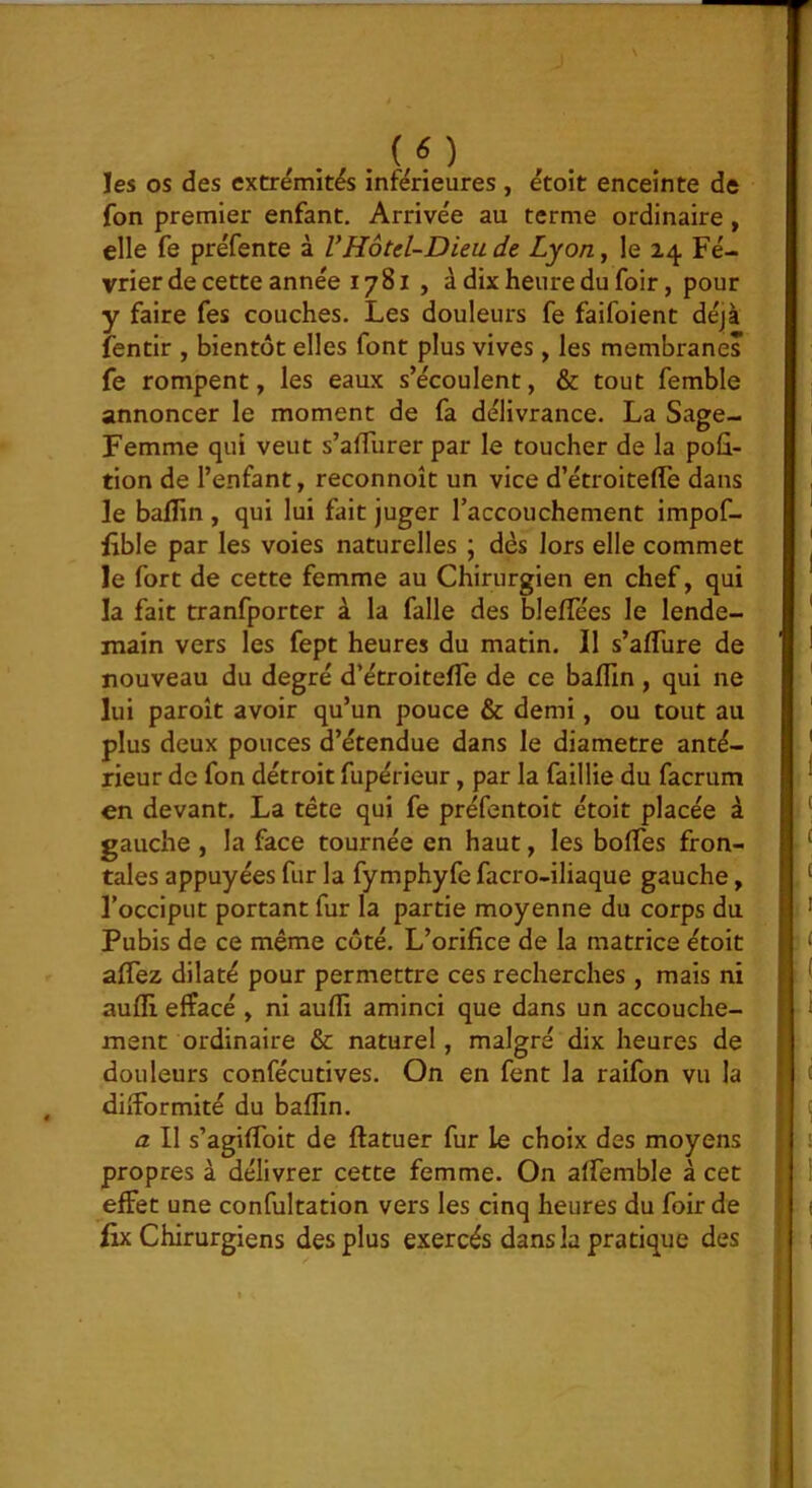 les os des extrémités inférieures , étoit enceinte de fon premier enfant. Arrivée au terme ordinaire, elle fe préfente à VHotcl-Diea de Lyon y le 24 Fé- vrier de cette année 1781 , à dix heure du foir, pour y faire fes couches. Les douleurs fe faifoient déjà fentir , bientôt elles font plus vives, les membranes fe rompent, les eaux s’écoulent, & tout femble annoncer le moment de fa délivrance. La Sage- Femme qui veut s’aflurer par le toucher de la poû- tion de l’enfant, reconnoît un vice d’étroitefle dans le bafîin, qui lui fait juger l’accouchement impof- lible par les voies naturelles ; dès lors elle commet le fort de cette femme au Chirurgien en chef, qui la fait tranfporter à la falle des blefîees le lende- main vers les fept heures du matin. Il s’aflTure de nouveau du degré d’étroitefle de ce baflin , qui ne lui paroît avoir qu’un pouce & demi, ou tout au plus deux pouces d’étendue dans le diamètre anté- rieur de fon détroit fupérieur, par la faillie du facrum en devant. La tête qui fe préfentoit étoit placée à gauche , la face tournée en haut, les boffes fron- tales appuyées fur la fymphyfe facro-iliaque gauche, l’occiput portant fur la partie moyenne du corps du Pubis de ce même côté. L’orifice de la matrice étoit aflez dilaté pour permettre ces recherches, mais ni aufli effacé , ni aufïi aminci que dans un accouche- ment ordinaire & naturel, malgré dix heures de douleurs confécutives. On en fent la raifon vu la difformité du baflin. a II s’agiffoit de flatuer fur le choix des moyens propres à délivrer cette femme. On affemble à cet effet une confultation vers les cinq heures du foir de lix Chirurgiens des plus exercés dans la pratique des