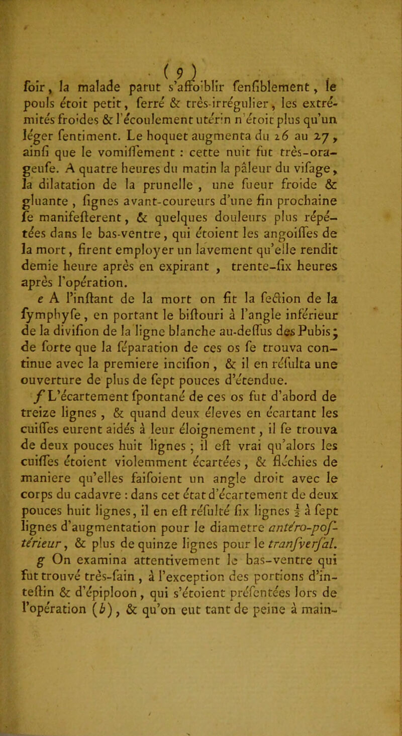 foir, la malade parut s’affoiblir fenfiblement, le pouls ëtoit petit, ferré & très-irrégu 1 ier, les extré- mités fro’des & l’écoulement utérin n’étoit plus qu’un léger fentiment. Le hoquet augmenta du i6 au 27, ainfi que le vomiffement : cette nuit fut très-ora- geufe. A quatre heures du matin la pâleur du vifage, la dilatation de la prunelle , une fueur froide & gluante , fignes avant-coureurs d’une fin prochaine fe manifefterent, & quelques douleurs plus répé- tées dans le bas-ventre, qui étoient les angoiffes de la mort, firent employer un lavement qu’elle rendit demie heure après en expirant , trente-fix heures après l’opération. e A l’inftant de la mort on fit la feâion de la fymphyfe, en portant le biflouri à l’angle inférieur de la divifion de la ligne blanche au-deffus des Pubis ÿ de forte que la féparation de ces os fe trouva con- tinue avec la première incifion , & il en réfulta une ouverture de plus de fept pouces d’étendue. L’écartement fpontané de ces os fut d’abord de treize lignes, & quand deux éleves en écartant les cuifles eurent aidés à leur éloignement, il fe trouva de deux pouces huit lignes ; il eft vrai qu’alors les cuiffes étoient violemment écartées, & fléchies de maniéré qu’elles faifoient un angle droit avec le corps du cadavre : dans cet état d’écartement de deux pouces huit lignes, il en eft réfulté fix lignes 5 à fept lignes d’augmentation pour le diamètre antéro-pof- térieur, & plus de quinze lignes pour le tranJverJ'aL g On examina attentivement le bas-ventre qui fut trouvé très-fain , à l’exception des portions d’in- teftin & d’épiploon, qui s’étoient préfentées lors de l’opération (i»), & qu’on eut tant de peine à main-