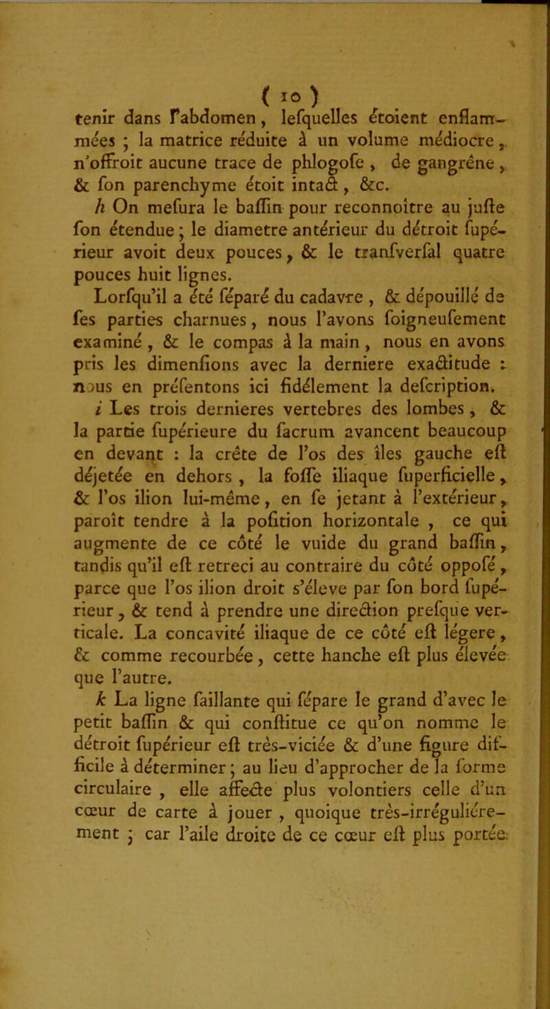 tenir dans F abdomen, lefquelles étoient enflam- mées ; la matrice réduite à un volume médiocre n'ofFroit aucune trace de phlogofe , de gangrène , & fon parenchyme étoit intad, &c. h On mefura le baflin pour reconnoître au jufte fon étendue; le diamètre antérieur du détroit fupé- rieur avoit deux pouces, & le tranfverfal quatre pouces huit lignes. Lorfqu’il a été féparé du cadavre , & dépouillé de fes parties charnues, nous l’avons foigneufement examiné , & le compas à la main , nous en avons pris les dimenfîons avec la derniere exaditude : nous en préfentons ici fidèlement la defeription. i Les trois dernieres vertebres des lombes, & la partie fupérieure du facrum avancent beaucoup en devant : la crête de l’os des îles gauche eft déjetée en dehors , la fofle iliaque fuperficielle y & l’os ilion lui-même, en fe jetant à l’extérieur, paroît tendre à la pofition horizontale , ce qui augmente de ce côté le vuide du grand baflin, tandis qu’il eft rétréci au contraire du coté oppofé, parce que l’os ilion droit s’élève par fon bord fupé- rieur, & tend à prendre une diredion prefque ver- ticale. La concavité iliaque de ce côté eft légère, & comme recourbée, cette hanche eft plus élevée que l’autre. k La ligne faillante qui fépare le grand d’avec le petit baflin & qui conftitue ce qu’on nomme le détroit fupérieur eft très-viciée & d’une figure dif- ficile à déterminer ; au lieu d’approcher de la forme circulaire , elle affede plus volontiers celle d’un cœur de carte à jouer , quoique très-irréguliére- ment j car l’aile droite de ce cœur eft plus portée.-