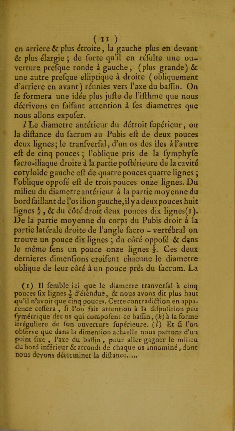 ( II ) en arriéré & plus étroite, la gauche plus en devant & plus élargie ; de forte qu’il en réfulte une ou- verture prefque ronde à gauche, (plus grande) & une autre prefque elliptique à droite (obliquement d’arriere en avant) réunies vers l’axe du baflin. On fe formera une idée plus jufte de l’ifthme que nous décrivons en faifant attention à fes diamètres que nous allons expofer. / Le diamètre antérieur du détroit fupérieur, ou la diftance du facrum au Pubis eft de deux pouces deux lignes ; le tranfverfal, d’un os des îles à l’autre eft de cinq pouces ; l’oblique pris de la fymphyfe facro-iliaque droite à la partie poftérieure de la cavité cotyloïde gauche eft de quatre pouces quatre lignes ; l’oblique oppofé eft de trois pouces onze lignes. Du milieu du diamètre antérieur à la partie moyenne du bord faillant de l’os ilion gauche,ily a deux pouces huit lignes I, & du côté droit deux pouces dix lignes(i). De la partie moyenne du corps du Pubis droit à la partie latérale droite de l’angle facro - vertébral on trouve un pouce dix lignes ; du côté oppofé & dans le même fens un pouce onze lignes L Ces deux dernieres dimenfions croifent chacune le diamètre oblique de leur côté à un pouce près du facrum. La (i) Il fetnble ici que le diamètre tranverfal à cinq pouces fix lignes - d’étendue, & nous avons dit plus haut qu’il n^avoitque cinq pouces. Cette contradiéîion en appa- rence celTera , fi l’on fait attention à la difpofuion peu fymétrique des os qui compofenc ce baffin,(fc)à la forme irrégulière de fon ouverture fupérieure. (/) Et fi l’on obferve que dans la dimention actuelle nous partons d’un point fixe , l’axe du balfin, pour aller gagner le milieu du bord inférieur & arrondi de chaque os innominé, donc nous devons déterminer la diftancc,..,.