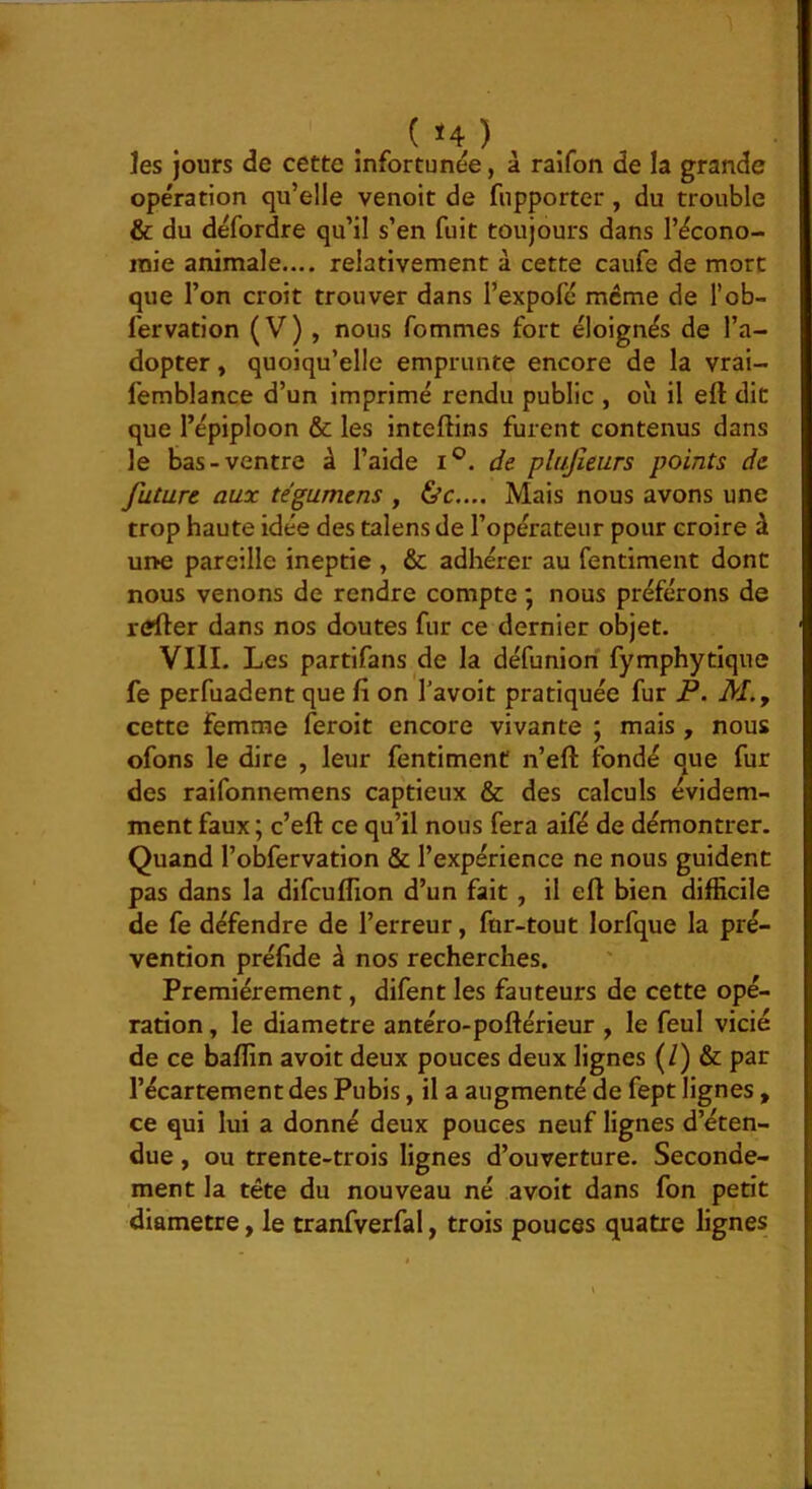 ( <4 ) ^ ]es jours de cette infortunée, à raifon de la grande opération qu’elle venoit de fnpporter, du trouble & du défordre qu’il s’en fuit toujours dans l’écono- juie animale.... relativement à cette caufe de mort que l’on croit trouver dans l’expofé meme de l’ob- fervation (V) , nous femmes fort éloignés de l’a- dopter , quoiqu’elle emprunte encore de la vrai- femblance d’un imprimé rendu public , où il eft dit que l’épiploon & les inteffins furent contenus dans le bas-ventre à l’aide i®. de plujîeurs points de future aux tégumens , &c.... Mais nous avons une trop haute idée des talens de l’opérateur pour croire à ur>e pareille ineptie , & adhérer au fentiment dont nous venons de rendre compte ; nous préférons de refier dans nos doutes fur ce dernier objet. VllI. Les partifans de la défuniori fymphytique fe perfuadent que fi on l’avoit pratiquée fur P. M., cette femme feroit encore vivante ; mais , nous ofons le dire , leur fentiment n’eft fondé que fur des raifonnemens captieux & des calculs évidem- ment faux; c’eft ce qu’il nous fera aifé de démontrer. Quand l’obfervation & l’expérience ne nous guident pas dans la difculTion d’un fait, il efl bien difficile de fe défendre de l’erreur, fur-tout lorfque la pré- vention préfide à nos recherches. Premièrement, difent les fauteurs de cette opé- ration , le diamètre antéro-poftérieur , le feul vicié de ce baffin avoir deux pouces deux lignes (/) & pat l’écartement des Pubis, il a augmenté de fept lignes , ce qui lui a donné deux pouces neuf lignes d’éten- due , ou trente-trois lignes d’ouverture. Seconde- ment la tête du nouveau né avoir dans fon petit diamètre, le tranfverfal, trois pouces quatre lignes