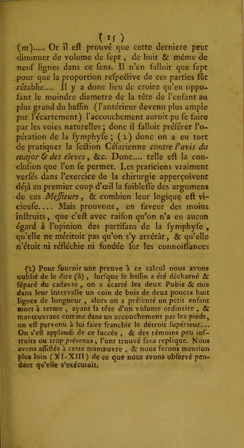 (/n) Or il eft prouvé que cette derniere peut diminuer de volume de fept, de huit & même de neuf lignes dans ce fens. Il n’en falloir que fept .pour que la proportion refpeéHve de ces parties fût rétablie.... Il y a donc lieu de croire qu’en oppo- fant le moindre diamètre de la tête de l’enfant au plus grand du balfin (l’antérieur devenu plus ample par récartement) l’accouchement auroit pu fe faire par les voies naturelles ; donc il falloir préférer l’o- pération de la fymphyfe ; (2) donc on a eu tort de pratiquer la fedion Céfarienne contre Vavis du major ^ des élevés y &c. Donc.... telle eft la con- clufion que l’on fe permet. Les praticiens vraiment verfés dans l’exercice de la chirurgie apperçoivent déjà au premier coup d’œil la foiblefle des argumens de ces Mejfieurs, & combien leur logique eft vi- cieufe.... Mais prouvons, en faveur des moins inftruits, que c’eft avec raifon qu’on n’a eu aucun égard à l’opinion des partifans de la fymphyfe , qu’elle ne méritoit pas qu’on s’y arrêtât, & qu’elle n’étoit ni réfléchie ni fondée fur les connoifl'ances (a) Pour fournir ufie preuve à ce calcul nous avons oublié de le dire (h) , lorfque le balTin a été décharné & réparé du cadavre , on a écarté les deux Pubis & mis dans leur intervalle un coin de bois de deux pouces huit lignes de longueur , alors on a préfenté un petit enfant mort à terme , ayant la tête d’un volume ordinaire , & manoeuvrant comme dans un accouchement par les pieds, on eft parvenu à lui faire franchir le détroit fupérieur.... On s’eft applaudi de ce fuccès , & des témoins peu inf- ■truits ou trop prévenus y l’ont trouvé fans répliqué. Nous avons aftiftés 'a cette manœuvre , & nous ferons mention plus loin (XI-XIII) de ce que nous avons obfervé pen- dant qu’elle s’exécucoit.