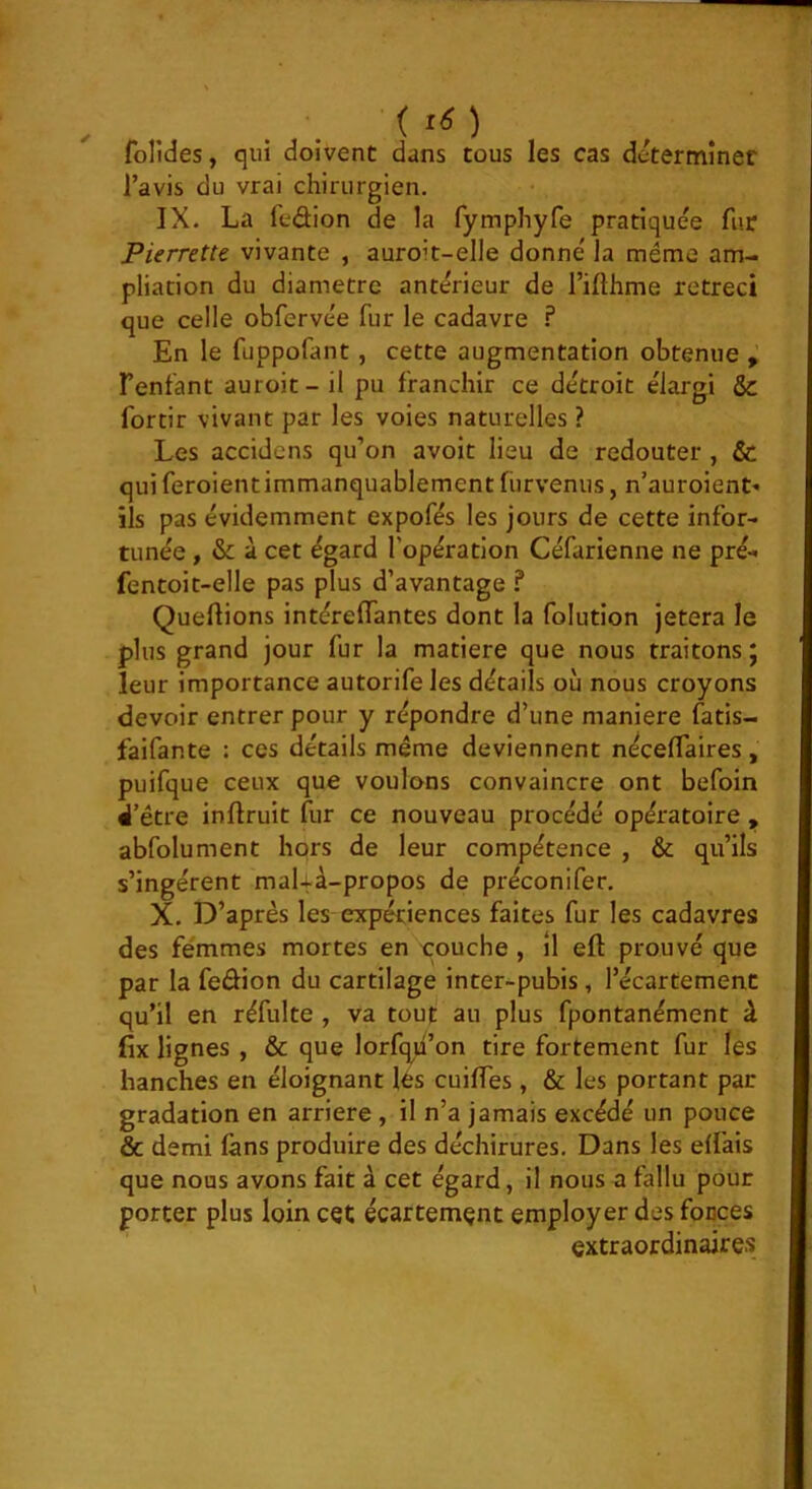 l’avis du vrai chirurgien. IX. La fedion de la fymphyfe pratiquée fur Pierrette vivante , auroit-elle donné la même am- pliation du diamètre antérieur de l’ifthme rétréci que celle obfervée fur le cadavre f En le fuppofant, cette augmentation obtenue Fenfant auroit- il pu franchir ce détroit élargi & fortir vivant par les voies naturelles ? Les accidens qu’on avoir lieu de redouter , & qui feroientimmanquablement fiirvenus, n’auroient- ils pas évidemment expofés les jours de cette infor- tunée , & à cet égard l’opération Céfarienne ne pré- fentoit-elle pas plus d’avantage f Queftions intéreiïantes dont la folution jetera le plus grand jour fur la matière que nous traitons ; leur importance autorifeles détails où nous croyons devoir entrer pour y répondre d’une maniéré fatis- faifante : ces détails même deviennent néceffaires, puifque ceux que voulons convaincre ont befoin i’étre inflruit fur ce nouveau procédé opératoire , abfolument hors de leur compétence , & qu’ils s’ingèrent maUà-propos de préconifer, X. D’après les expériences faites fur les cadavres des femmes mortes en -çouche , il eft prouvé que par la fedion du cartilage inter-pubis, l’écartement qu’il en réfulte , va tout au plus fpontanément à fix lignes , & que lorfqu’on tire fortement fur les hanches en éloignant lés cuilTes, & les portant par gradation en arriéré , il n’a jamais excédé un pouce & demi làns produire des déchirures. Dans les effais que nous avons fait à cet égard, il nous a fallu pour porter plus loin cet écartement employer des fonces extraordinaires