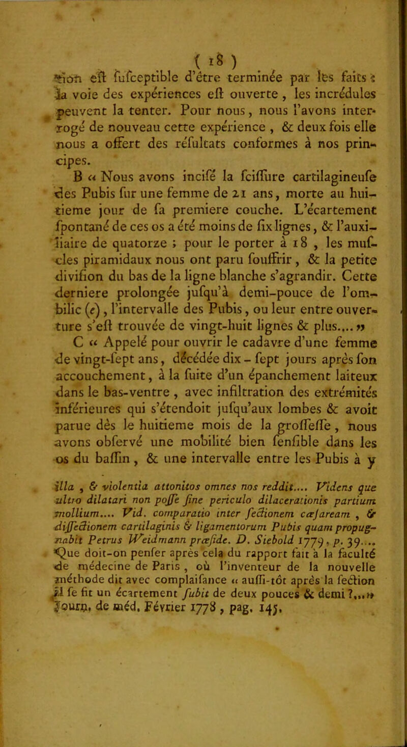 îtïcïïi efl fufceptible d’être terminée par les faits 'î ia voie des expériences elî: ouverte , les incrédules peuvent la tenter. Pour nous, nous l’avons inter* Togé de nouveau cette expérience , & deux fois elle nous a offert des réfultats conformes à nos prin*. cipes. B « Nous avons incifé la fcifïùre cartilagineufe des Pubis fur une femme de zi ans, morte au hui- tième jour de fa première couche. L’écartement fpontané de ces os a été moins de fix lignes, & l’auxi- îiaire de quatorze ; pour le porter à 18 , les muf. des piramidaux nous ont paru fouffrir , & la petite divifion du bas de la ligne blanche s’agrandir. Cette derniere prolongée jufqu’à demi-pouce de l’om- bilic (r) , l’intervalle des Pubis, ou leur entre ouver- ture s’eft trouvée de vingt-huit lignes & plus.,., n C « Appelé pour ouvrir le cadavre d’une femme de vingt-fept ans, décédée dix - fept jours aprps fon accouchement, à la fuite d’un épanchement laiteux dans le bas-ventre , avec infiltration des extrémités inférieures qui s’étendoit jufqu’aux lombes & avoic parue dès le huitième mois de la groffeffe, nous avons obfervé une mobilité bien fenfible dans les os du badin , & une intervalle entre les Pubis à y ilia , & violentîa attonitos omnes nos reddit..., Videns que ultro dilatari non pojje fine periculo dilaceraûonis partium mollium.... Vid, cornparatio inter fieSionem cajaream , âr difieâionem cartilaginis & Ugamentorum Pubis quant propug- nabit Petrus U'^'eldmann prœfide. D. Siebold ijjq, p. 39.... <Jue doit-on penfer après cela du rapport fait a la faculté <le médecine de Paris , où l’inventeur de la nouvelle méthode dit avec complaifance u auffi-tôt après la fedion M fe fit un écartement fubit de deux pouces Hi demi ?,„« ÿourti, de méd. Février 1778 , pag, 14;,