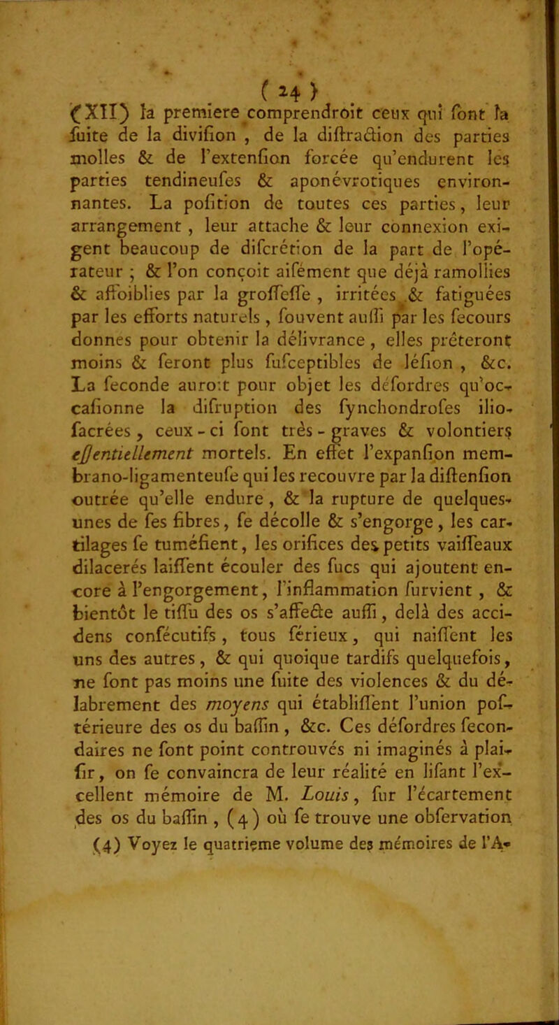 if XII} la première^comprendroit ceux qui font h fuite de la divifion , de la diftradion des parties molles & de l’extenfion forcée qu’endurent les parties tendineufes & aponévrotiques environ- nantes. La pofition de toutes ces parties, leur arrangement, leur attache & leur connexion exi- gent beaucoup de difcrétion de la part de l’opé- rateur ; & l’on conçoit aifément que déjà ramollies & afFoiblies par la groflTefl'e , irritées,,.& fatiguées par les efforts naturels, fouvent auffi par les fecours donnes pour obtenir la délivrance , elles prêteront moins & feront plus fufceptibles de léfion , &c. La fécondé auroit pour objet les défordres qu’oc-^ cafionne la difruption des fynchondrofes ilio- facrées , ceux - ci font très - graves & volontiers eJJentieLUment mortels. En effet l’expanfi.on mem- brano-ligamenteufe qui les recouvre par la diftenfion outrée qu’elle endure, & la rupture de quelques- unes de fes fibres, fe décolle & s’engorge, les car- tilages fe tuméfient, les orifices dei petits vaiffeaux dilacerés laifTent écouler des fucs qui ajoutent en- core à l’engorgement, l’inflammation furvient , & bientôt le tiffu des os s’affeête auffi, delà des acci- dens confécutifs, tous férieux, qui naifl’ent les uns des autres, & qui quoique tardifs quelquefois, Tie font pas moins une fuite des violences & du dé- labrement des moyens qui établifl'ent l’union pof- térieure des os du baflin , &c. Ces défordres fecon- daires ne font point controuvés ni imaginés à plai- fir, on fe convaincra de leur réalité en lifant l’ex- cellent mémoire de M. Louis ^ fur l’écartement des os du baffin , ( 4 ) où fe trouve une obfervation (4) Voyez le quatrième volume des mémoires de TA»