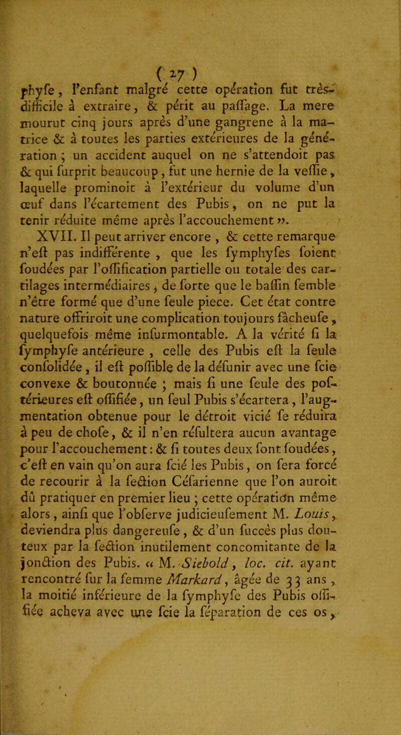 ^ ^7 ) phyfe, Tenfant malgré cette opération fut très-T difficile à extraire, & p^rit au paflage. La mere mourut cinq jours après d’une gangrené à la ma- trice & à toutes les parties extérieures de la géné- ration ^ un accident auquel on ne s’attendoit pas & qui furprit beaucoup, fut une hernie de la veflie, laquelle prominoic à l’extérieur du volume d’un oeuf dans l’écartement des Pubis, on ne put la tenir réduite même après l’accouchement XVII. Il peut arriver encore , & cette remarque n’eft pas indifférente , que les fymphyfes foient fondées par l’oflification partielle ou totale des car- tilages intermédiaires ^ de forte que le badin femble n’être formé que d’une feule piece. Cet état contre nature offriroit une complication toujours fâcheufe , quelquefois même infurmontable. A la vérité fi la fymphyfe antérieure , celle des Pubis efl: la feule confolidée, il efl: podible de la défunir avec une fcie convexe & boutonnée ; mais fi une feule des pof- térieures efl oflifiée, un feul Pubis s’écartera, l’aug- mentation obtenue pour le détroit vicié fe réduira à peu dechofe, & il n’en réfultera aucun avantage pour l’accouchement : & fi toutes deux font foudées, c’efl en vain qu’on aura fcié les Pubis, on fera forcé de recourir à la fedion Céfarienne que l’on auroit dû pratiquer en premier lieu ; cette opération même alors, ainfi que l’obferve judicieufement M. Louis ^ deviendra plus dangereufe, & d’un fuccès plus dou- teux par la fedion inutilement concomitante de la iondion des Pubis. « U\. Siebold, loc. cit. ayant rencontré fur la femme Markard ^ âgée de 33 ans , la moitié inférieure de la fymphyfe des Pubis offi- fiée acheva avec une fcie la féparation de ces os y f