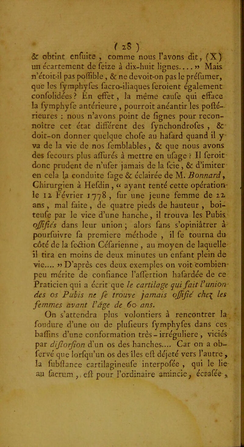 r iS ) & obtint enfuite , comme nous l’avons dit, (X) un écartement de feize à dix-huit lignes « Mais n’étoit-il pas poflîble, & ne devoit-on pas le préfumer, que les fymphyfes facro-iliaques feroient également confolidées ? En effet, la même caufe qui efface la fymphyfe antérieure , pourroit anéantir les pofté- rieures : nous n’avons point de lignes pour recon- noître cet état différent des fynchondrofes , &■ doit-on donner quelque chofe au hafard quand il y va de la vie de nos femblables, & que nous avons des fecours plus affurés à mettre en ufage? Il feroit donc prudent de n’ufer jamais de la fcie, & d’imiter en cela U conduite fage & éclairée de M. Bonnard y Chirurgien à Hefdin , « ayant tenté cette opération- le iz Février 1778 , fur une jeune femme de zz ans, mal faite , de quatre pieds de hauteur , boi- teufe par le vice d’une hanche, il trouva les Pubis, ojfifiés dans leur union ; alors fans s’opiniâtrer à- pourfuivre fa première méthode , il fe tourna du côté de la feffion Céfarienne , au moyen de laquelle il tira en moins de deux minutes un enfant plein de vie.... D’après ces deux exemples on voit combien- peu mérite de confiance l’affertion hafardée de ce Praticien qui a écrit que le cartilage qui fait V union- des os Pubis ne fe trouve jamais ojffié che\ les femmes avant Vâge de 60 ans. On s’attendra plus volontiers à rencontrer la foudure d’une ou de plufieurs fymphyfes dans ces baffins d’une conformation très-irrégulière , viciés par difiorfion d’un os des hanches.... Car on a ob- fervé que lorfqu’un os des îles efl; déjeté vers l’autre , la fubfiance cartilagineufe interpofée , qui le lie au fecrum ,. eft pour l’ordinaire amincie, écrafée y.