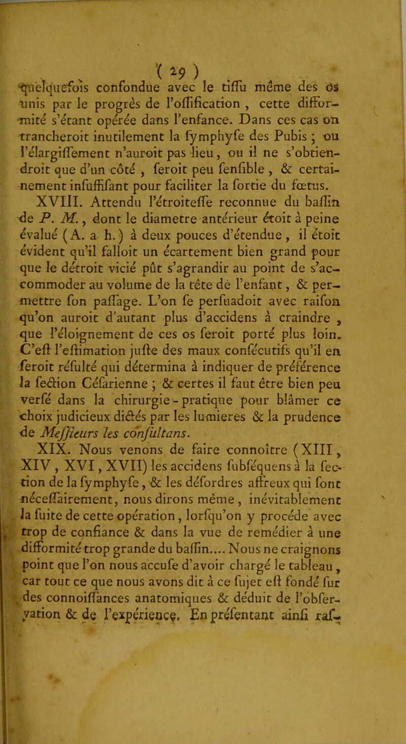 ‘^Jiielquefois confondue avec le tiflu même des ôs ■unis par le progrès de l’oflification , cette diffor- mité s’étant opérée dans l’enfance. Dans ces cas oïi trancheroit inutilement la fymphyfe des Pubis ; ou l’élargifTement n’auroit pas lieu, ou il ne s’obtien- droit que d’un côté , feroit peu fenfîible , & certai- nement infuffifant pour faciliter la fortie du fœtus. XVIII. Attendu l’étroitefTe reconnue du bafîin ^e P. M., dont le diamètre antérieur étoit à peine évalué (A. a h.) à deux pouces d’étendue , il étoit évident qu’il falloit un écartement bien grand pour que le détroit vicié pût s’agrandir au point de s’ac- commoder au volume de la tête dé l’enfant, & per- mettre fon pafTage. L’on fe perfuadoit avec raifoû qu’on auroit d’autant plus d’accidens à craindre , que l’éloignement de ces os feroit porté plus loin. C’eft l’eftimation jufte des maux confécutifs qu’il en feroit réfulté qui détermina à indiquer de préférence la fedion Céfarienne \ & certes il faut être bien peu verfé dans la chirurgie - pratique pour blâmer ce choix judicieux diôés par les lumières & la prudence de Mejjîeurs les conjiiltans. XIX. Nous venons de faire connoître (XIII, XIV , XVI, XVII) les accidens fubféquensà la fec- tion de la fymphyfe, ■& les défordres aft'reux qui font nécefTairement, nous dirons même, inévitablement la fuite de cette opération, lorfqu’on y procède avec J trop de confiance & dans la vue de remédier à une difformité trop grande du baffin.... Nous ne craignons point que l’on nous accufe d’avoir chargé le tableau, car tout ce que nous avons dit à ce fujet eft fondé fur . des connoiffances anatomiques & déduit de l’obfer- yation&de fexpérience, Enpréfentant ainfi raf-