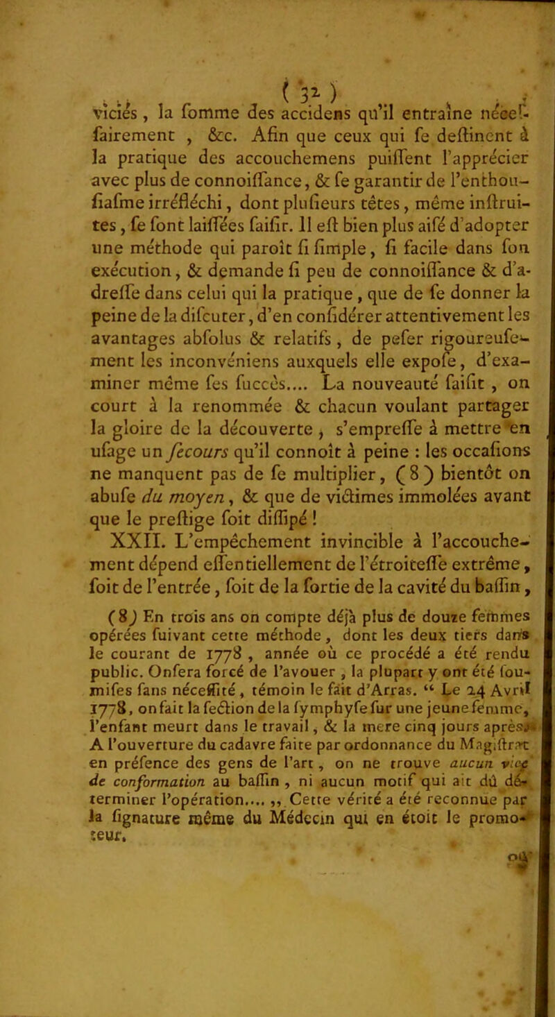 ▼ ( 31 ) viciés , la fomme des accidens qu’il entraîne néoer- fairement , &c. Afin que ceux qui fe deftincnt à la pratique des accouchemens puiffent l’apprécier avec plus de connoilTance, & fe garantir de l’enthou- fiafme irréfléchi, dont plufieurs têtes, même inftrui- tes, fe font lailTées faifir. 11 eft bien plus aifé d’adopter une méthode qui paroît fifirnple, fi facile dans fou exécution, & demande fi peu de connoiflance & d’a- drelfe dans celui qui la pratique, que de fe donner la peine de la difcuter, d’en confidérer attentivement les avantages abfolus & relatifs, de pefer rigoureufe»- ment les inconvéniens auxquels elle expofe, d’exa- miner même fes fuccès.... La nouveauté faifit , on court à la renommée & chacun voulant partager la gloire de la découverte ^ s’emprefle à mettre ufage un fecours qu’il connoît à peine : les occafions ne manquent pas de fe multiplier, ( 8 ) bientôt on abufe du moyen, & que de vidimes immolées avant que le preftige foit diflipé ! XXII. L’empêchement invincible à l’accouche- ment dépend effentiellement de l’étroitefle extrême, foit de l’entrée, foit de la fortie de la cavité du baffin, (8^ En trois ans on compte déjà plus de douze féthmes opérées fuivant cette méthode, dont les deux tiers dans le courant de 1778 , année où ce procédé a été rendu public. Onfera forcé de l’avouer , la plupart y ont été lou- mifes fans néceCité, témoin le fait d’Arras. “ l.e 14 Avril 1778, on fait la fedion de la fymphyfe fur une jeune femme, i’enfant meurt dans le travail, Si la mere cinq jours après>. A l’ouverture du cadavre faite par ordonnance du Magiftrat en préfence des gens de l’art, on ne trouve aucun, vicf de conformation au baflin , ni aucun motif qui ait dû dé* terminer l’opération.... ,, Cette vérité a été reconnue pap la fignature même du Médecin qui en écoic le promo<« îeur.