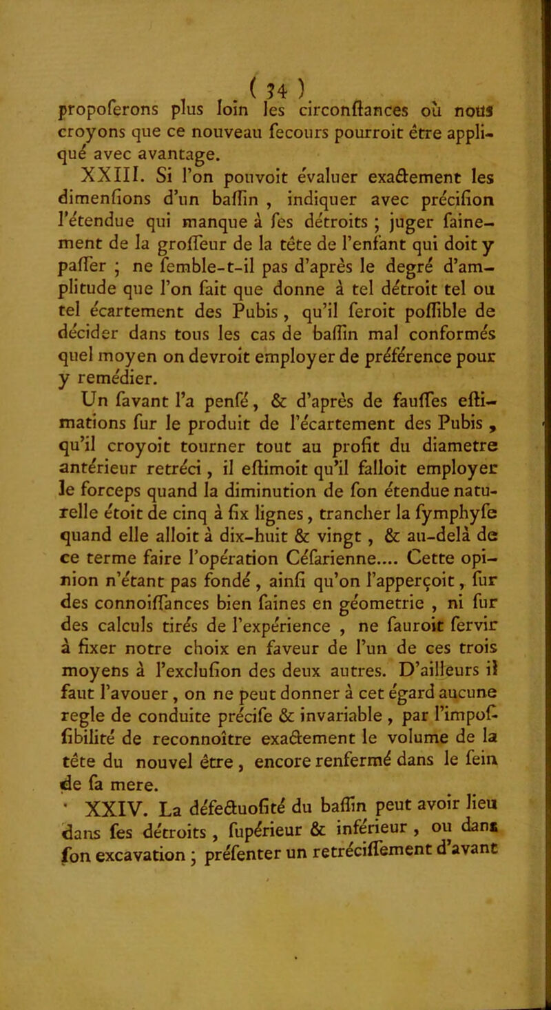 propoferons plus loin les circonftances où noüS croyons que ce nouveau fecours pourroit être appli- qué avec avantage. XXIII. Si l’on pou voit évaluer exaûement les dimenfions d’un bafîin , indiquer avec précifion l’étendue qui manque à fes détroits ; juger faine- ment de la grolTeur de la tête de l’enfant qui doit y pafTer ; ne femble-t-il pas d’après le degré d’am- plitude que l’on fait que donne à tel détroit tel ou tel écartement des Pubis , qu’il feroit poflible de décider dans tous les cas de baffin mal conformés quel moyen on devroit employer de préférence pour y remédier. Un favant l’a penfé, & d’après de faufles efti- mations fur le produit de l’écartement des Pubis , qu’il croyoit tourner tout au profit du diamètre antérieur rétréci, il eftimoit qu’il falloit employer Je forceps quand la diminution de fon étendue natu- relle étoit de cinq à fix lignes, trancher la fymphyfe quand elle alloit à dix-huit & vingt, & au-delà de ce terme faire l’opération Céfarienne.... Cette opi- nion n’étant pas fondé , ainfi qu’on l’apperçoit, fur des connoifTances bien faines en géométrie , ni fur des calculs tirés de l’expérience , ne fauroit fervir à fixer notre choix en faveur de l’un de ces trois moyens à l’exclufion des deux autres. D’ailleurs il faut l’avouer, on ne peut donner à cet égard aucune réglé de conduite précife & invariable , par l’impofi libilité de reconnoître exaâement le volume de la tête du nouvel être , encore renfermé dans le fein de fa mere. • XXIV. La défeauofité du baflin peut avoir lieu dans fes détroits , fupérieur & inferieur , ou dan* fon excavation j préfenter un retréciffement d avant