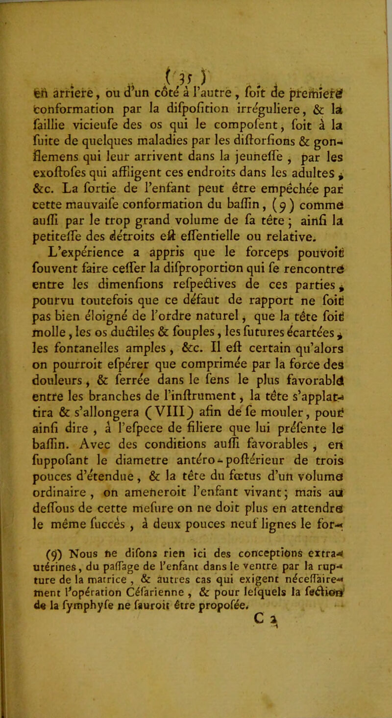 feh arriéré, ou d’un côté à l’autre, foit de premier^ tonformation par la difpofition irrégulière, & lai faillie vicieufe des os qui le compofent, foit à la fuite de quelques maladies par les diftorfions & gon- flemens qui leur arrivent dans la jeuneffe , par les exoftofes qui affligent ces endroits dans les adultes ^ &c. La fortie de l’enfant peut être empêchée par cette mauvaife conformation du baflin, (9 ) comme Qufli par le trop grand volume de fa tête ; ainfi la petiteffe des détroits eft effentielle ou relative. L’expérience a appris que le forceps pouvoîé fouvent faire ceffer la difproportion qui fe rencontre entre les dimenfions refpeâives de ces parties * pourvu toutefois que ce défaut de rapport ne foid pas bien éloigné de f ordre naturel j que la tête foid molle, les os duâiles & fouples, les futures écartées ^ les fontanelles amples, &c. Il eft certain qu’alors on pourroit efpérer que comprimée par la force des douleurs y & ferrée dans le fens le plus favorabld entre les branches de l’inftrument, la tête s’applat^ tira & s’allongera (VIII) afin de fe mouler, poui? ainfi dire , â l’efpece de filiere que lui préfente lei baflin. Avec des conditions aufll favorables , ert fuppofant le diamètre antéro-poftérieur de trois pouces d’étendue , & la tête du fœtus d’un voluma ordinaire, on ameneroit l’enfant vivant; mais ad deflbus de cette mefure on ne doit plus en attendra! le même fuccés , à deux pouces neuf lignes le for-< (9) Nous ne difous rien ici des conceptions extra-*< utérines, du pafTage de l’enfant dans le ventre par la rup-* ture de la matrice , & autres cas qui exigent néceffaire« ment ^opération Céfarienne , & pour lefquels la faêliot#' d« la fymphyfe ne fauroit être propofée*