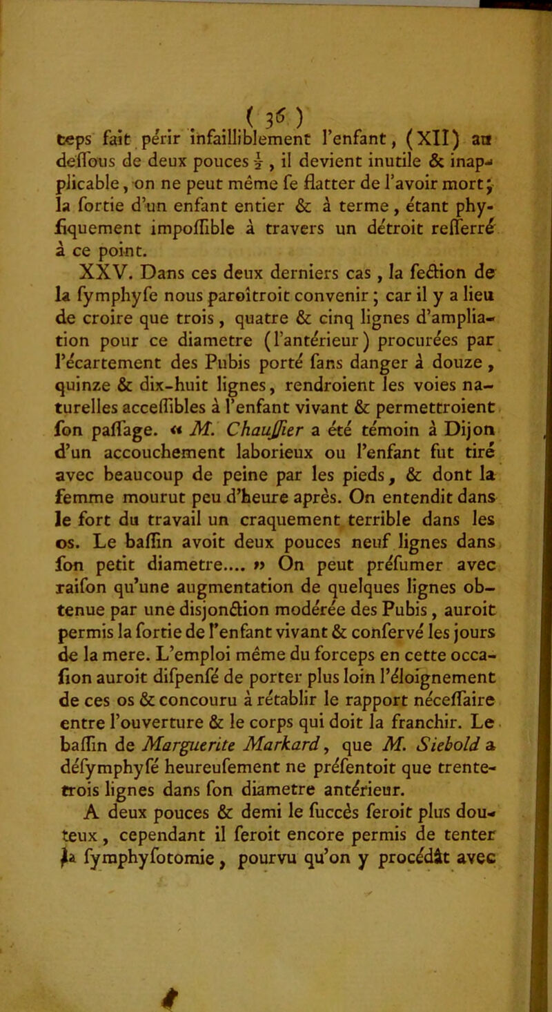 (30 teps fait périr infailliblement l’enfant, (XII) an deffous de deux pouces -2-, il devient inutile & inapj pJicable, on ne peut même fe flatter de l’avoir mort j la fortie d’un enfant entier & à terme, étant phy- fiquement impoflible à travers un détroit refferré à ce point. XXV. Dans ces deux derniers cas, la feélion de la fymphyfe nous paroîtroit convenir ; car il y a lieu de croire que trois , quatre & cinq lignes d’amplia- tion pour ce diamètre (l’antérieur) procurées par l’écartement des Pubis porté fans danger à douze , quinze & dix-huit lignes, rendroient les voies na- turelles acceflibles à l’enfant vivant & permettroient fon paflage. « M. Chaujfier a été témoin à Dijon d’un accouchement laborieux ou l’enfant fut tiré avec beaucoup de peine par les pieds, & dont la femme mourut peu d’heure après. On entendit dans le fort du travail un craquement terrible dans les os. Le baflin avoir deux pouces neuf lignes dans fon petit diamètre.... » On peut préfumer avec raifon qu’une augmentation de quelques lignes ob- tenue par une disjonéflon modérée des Pubis, auroit permis la fortie de l’enfant vivant & confervé les jours de la mere. L’emploi même du forceps en cette occa- fion auroit difpenfé de porter plus loin l’éloignement de ces os & concouru à rétablir le rapport néceflaire entre l’ouverture & le corps qui doit la franchir. Le baflin de Marguerite Markard, que M. Siebold a défymphyfé heureufement ne préfentoit que trente- trois lignes dans fon diamètre antérieur. A deux pouces & demi le fuccès feroit plus dou- teux , cependant il feroit encore permis de tenter fyraphyfotomie, pourvu qu’on y procédât avec