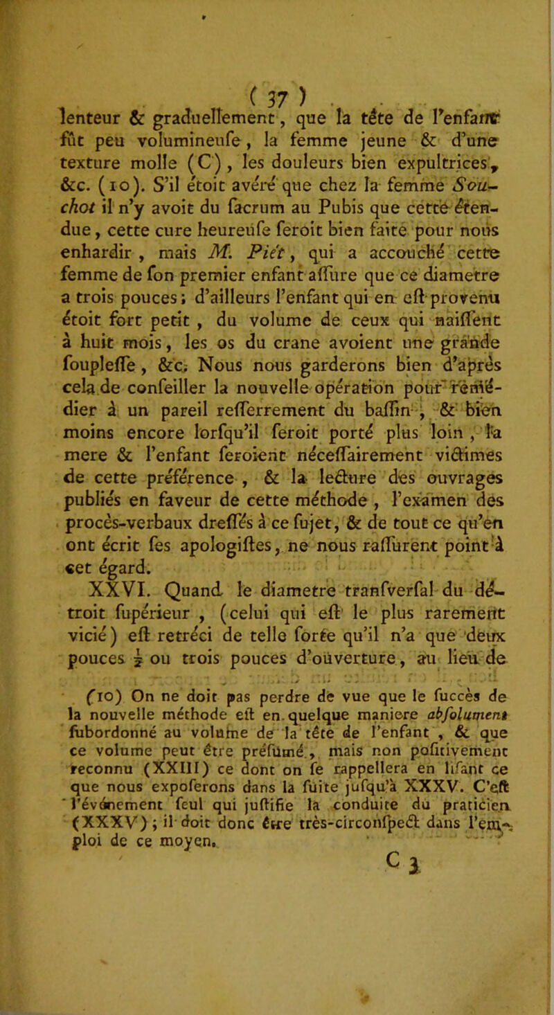 lenteur & graduellement, que là tête de Tenfant fut peu volumineufe, la femme jeune & d’une texture molle (C), les douleurs bien expultrices’, &c. (lo). S’il étoit avêiT que chez la femme Sou- choi il n’y avoit du f^rum au Pubis que cétt'è^ êéen- due, cette cure heureüfe feroit bien faite pour nous enhardir, mais M. Piét, qui a accouché cette femme de fon premier enfant alTure que ce diamètre a trois pouces; d’ailleurs l’enfant qui en: eft-provenu étoit fort petit , du volume de ceux qui nailTent à huit mois, les os du crâne avoient une grà'ùde fouplefle, &'c; Nous nous garderons bien d’après cela de confeiller la nouvelle opération pour rém'é- dier à un pareil refferrement du balîin--^ &■ bi’en moins encore lorfqu’il feroit porté plus loin , mere & l’enfant feroient nécefTairemeht vidimes de cette préférence , & la ledure des ouvrages publiés en faveur de cette méthode , l’examen des procès-verbaux dreffés à ce fujet, & de tout ce qu’en ont écrit fes a «et égard. XXVI. Quand le diamètre tranfverfal du dé- troit fupérieur , (celui qui eft' le plus rarement vicié ) eft rétréci de telle forée qu’il n’a que deinc pouces 5 ou trois pouces d’ouverture, au lieu. de ri __ ■ t . . ^ . fio) On ne doit pas perdre de vue que le fuccès de la nouvelle méthode eft en. quelque maniéré abfolument fubordonné au volahie de la tête de l’enfant , &. que ce volume peut être préfütné., mais non pofitivemenc reconnu (XXIII) ce dont on fe rappellera en lifant ce que nous expoferons dans la fuite jufqu’à XXXV. C’eft ■ l'événement feul qui juftifie là conduite du praticien (XXXV); il'doit donc être très-circonfpe£h dans l’env^ ploi de ce moyen, ' ™ C 3 pologiftes, ne nous r-aflurent point-à